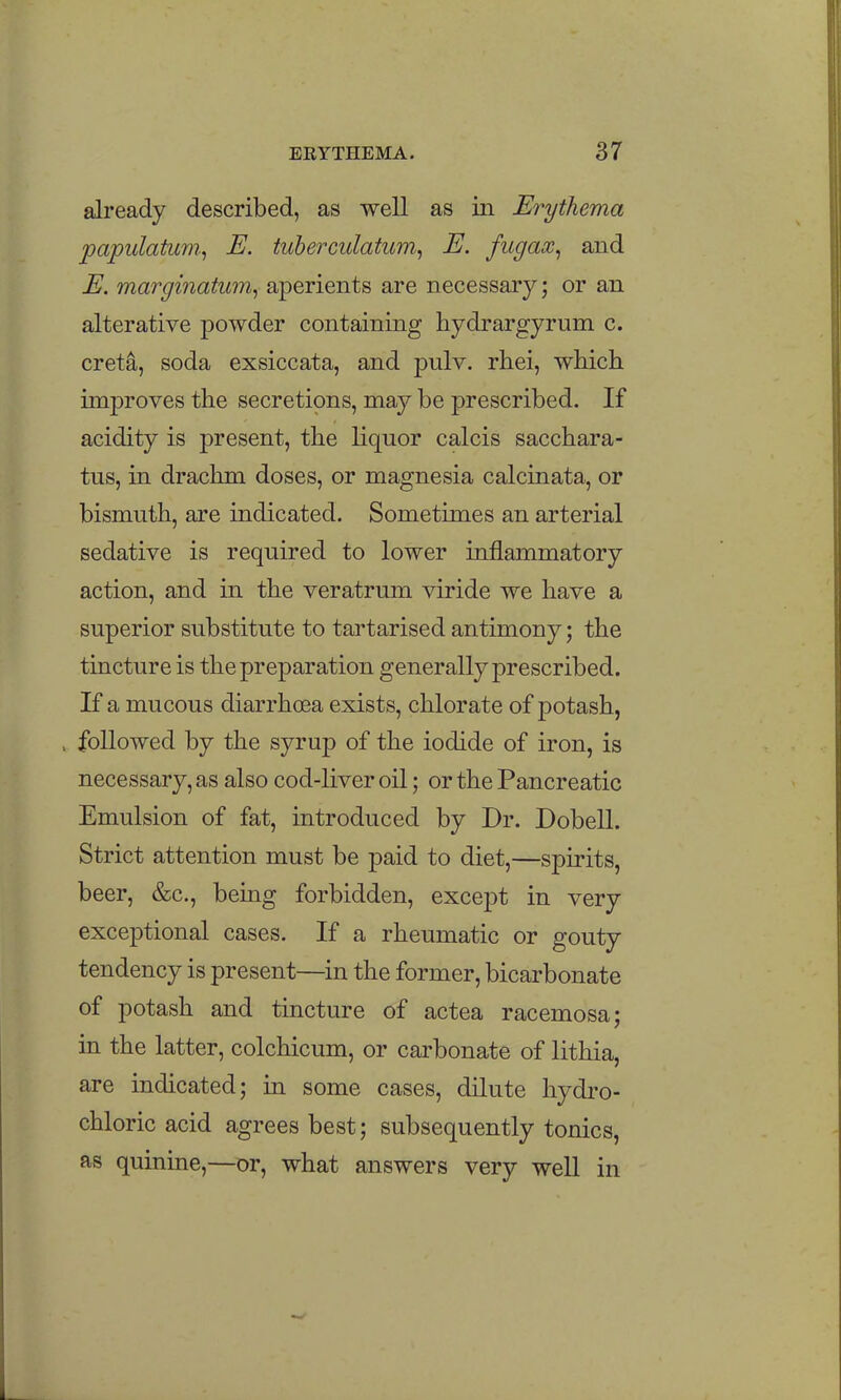 already described, as well as in Erythema papulatum^ E. tuberculatum, E. fugax, and E. marginatum, aperients are necessary; or an alterative powder containing hydrargyrum c. creta, soda exsiccata, and pulv. rhei, which improves the secretions, may be prescribed. If acidity is present, the liquor calcis sacchara- tus, in drachm doses, or magnesia calcinata, or bismuth, are indicated. Sometimes an arterial sedative is required to lower inflammatory action, and in the veratrum viride we have a superior substitute to tartarised antimony; the tincture is the preparation generally prescribed. If a mucous diarrhcea exists, chlorate of potash, , followed by the syrup of the iodide of iron, is necessary, as also cod-liver oil; or the Pancreatic Emulsion of fat, introduced by Dr. Dobell. Strict attention must be paid to diet,—spirits, beer, &c., being forbidden, except in very exceptional cases. If a rheumatic or gouty tendency is present—in the former, bicarbonate of potash and tincture of actea racemosa; in the latter, colchicum, or carbonate of lithia, are indicated; in some cases, dilute hydi'o- chloric acid agrees best; subsequently tonics, as quinine,—or, what answers very well in