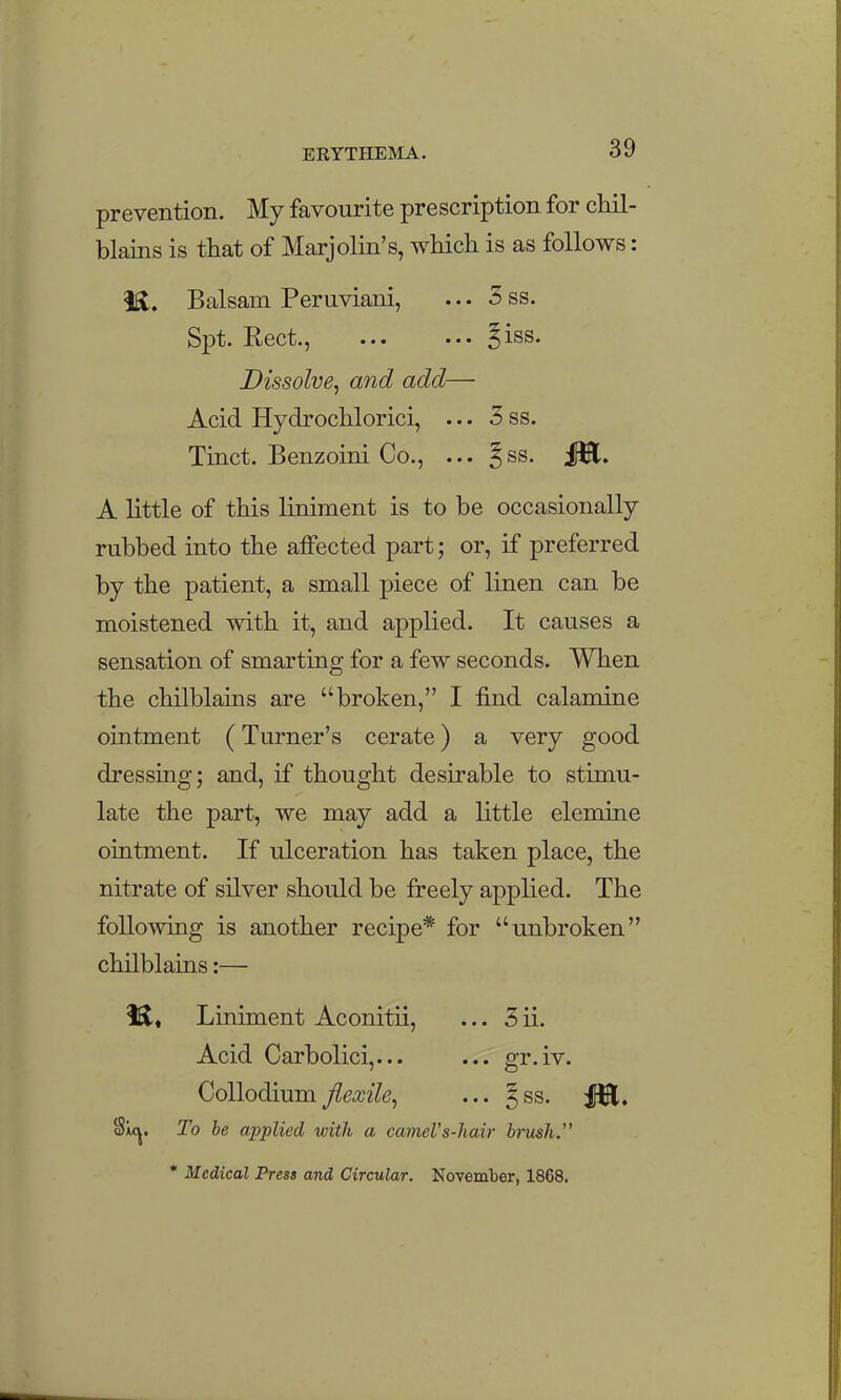 prevention. My favourite prescription for chil- blaiQS is that of Marjolin's, which is as follows: 1^. Balsam Peruviani, ... 3 ss. Spt. Rect., ... ••• ?iss. Dissolve^ and add— Acid Hydrochlorici, ... 5 ss. Tinct. Benzoini Co., ... ^ss. A little of this liniment is to be occasionally rubbed into the affected part; or, if preferred by the patient, a small piece of linen can be moistened with it, and applied. It causes a sensation of smarting for a few seconds. When the chilblains are broken, I find calamine ointment (Turner's cerate) a very good dressing; and, if thought desirable to stimu- late the part, we may add a little elemine ointment. If ulceration has taken place, the nitrate of silver should be freely applied. The following is another recipe* for unbroken chilblains:— Liniment Aconitii, ... 5 ii. Acid Carbolici,... ... gr.iv. Collodium flexile^ ... Jss. Sic^. To he applied with a cameVs-hair bi-mh. • Medical Press and Circular. November, 1868.