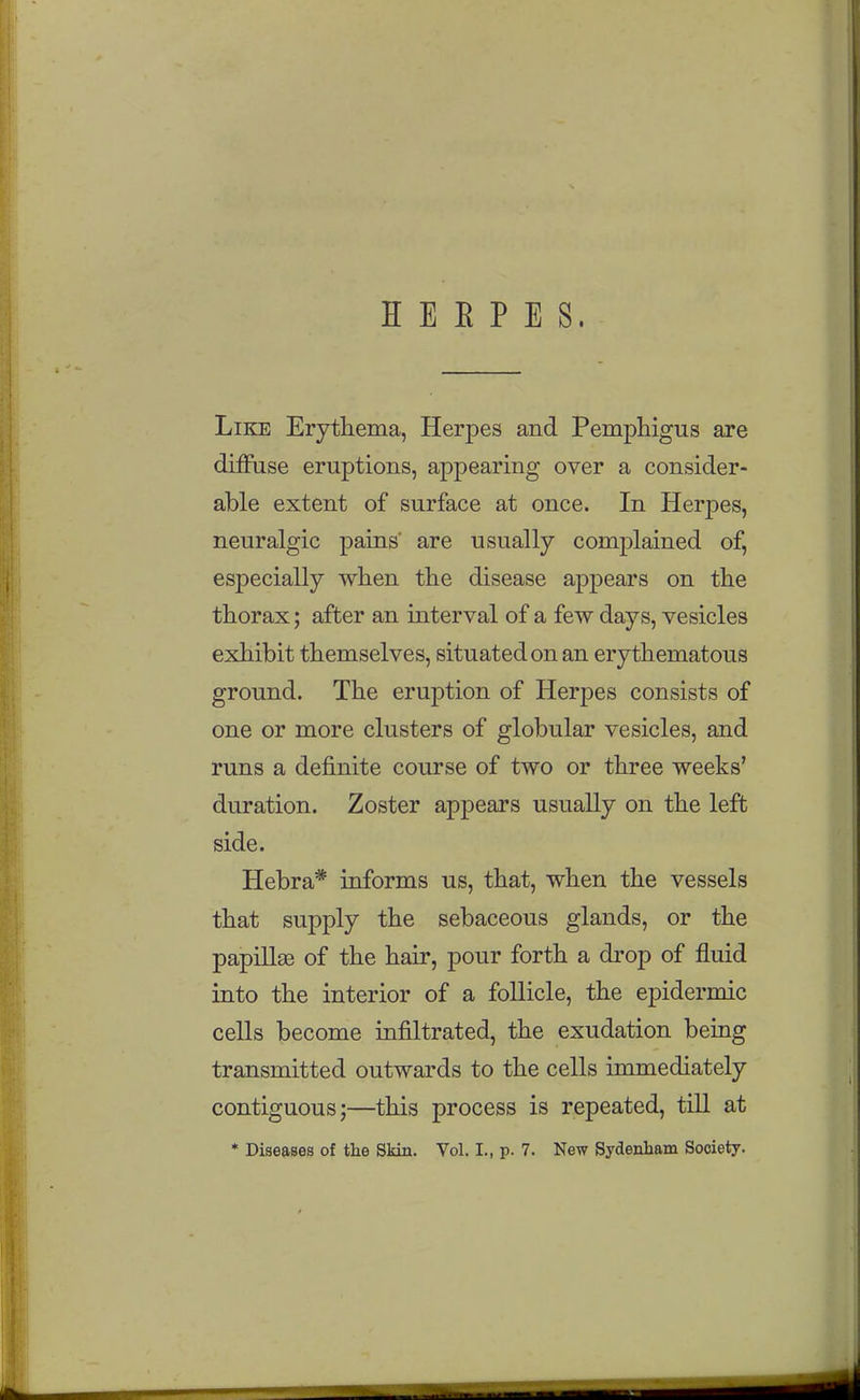 H E E P E S. Like Erythema, Herpes and Pemphigus are dijfftise eruptions, appearing over a consider- able extent of surface at once. In Herpes, neuralgic pains' are usually complained of, especially when the disease appears on the thorax; after an interval of a few days, vesicles exhibit themselves, situated on an erythematous ground. The eruption of Herpes consists of one or more clusters of globular vesicles, and runs a definite course of two or three weeks' duration. Zoster appears usually on the left side. Hebra* informs us, that, when the vessels that supply the sebaceous glands, or the papillae of the hair, pour forth a drop of fluid into the interior of a follicle, the epidermic cells become infiiLtrated, the exudation being transmitted outwards to the cells immediately contiguous;—this process is repeated, till at