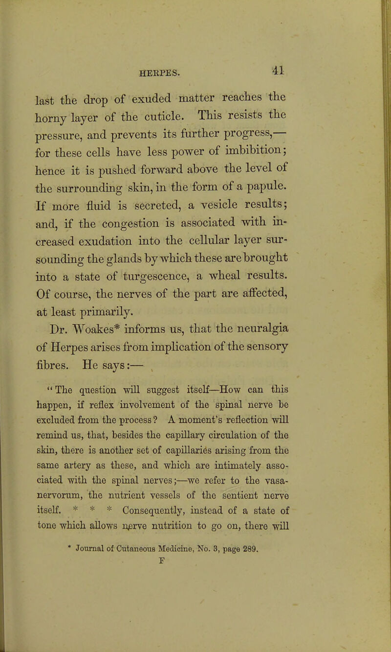 last the drop of exuded matter reaches the horny layer of the cuticle. This resists the pressure, and prevents its further progress,— for these cells have less power of imbibition; hence it is pushed forward above the level of the surrounding skin, in the form of a papule. K more fluid is secreted, a vesicle results; and, if the congestion is associated with in- creased exudation into the cellular layer sur- sounding the glands by which these are brought into a state of turgescence, a wheal results. Of course, the nerves of the part are affected, at least primarily. Dr. Woakes* informs us, that the neuralgia of Herpes arises from implication of the sensory fibres. He says:— The question 'will suggest itseK—How can this happen, if reflex involvement of the spinal nerve he excluded from the process? A moment's reflection will remind us, that, besides the capillary circulation of the skin, there is another set of capillaries arising from the same artery as these, and which are intimately asso- ciated with the spinal nerves;—we refer to the vasa- nervorum, the nutrient vessels of the sentient nerve itseK. * * * Consequently, instead of a state of tone which allows n^rve nutrition to go on, there will * Journal of Cutaneous Medicine, No. 3, page 289.