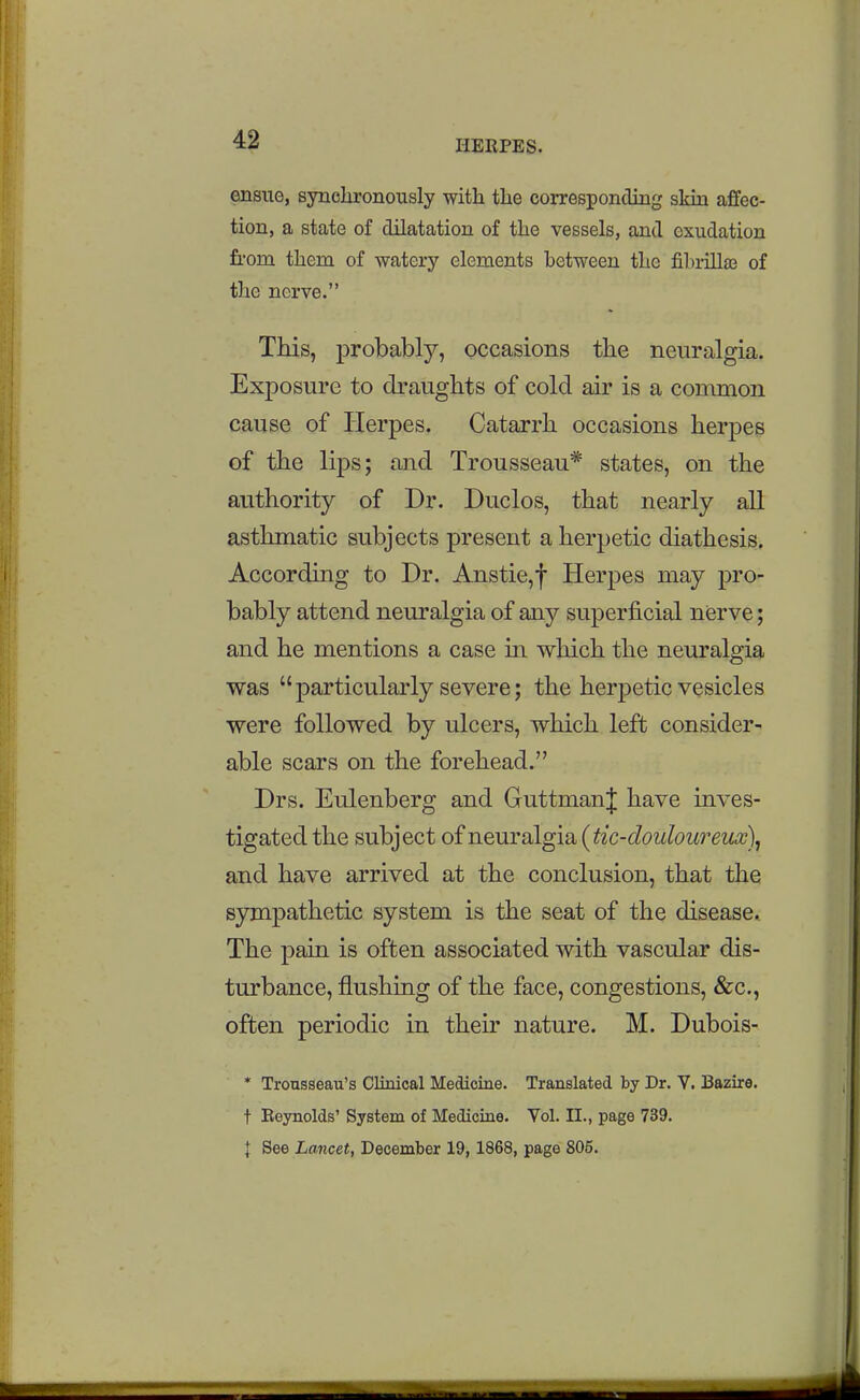 ensue, synchronously with the corresponding skin affec- tion, a state of dilatation of the vessels, and exudation from them of watery elements between the fihrillaj of the nerve. This, probably, occasions the neuralgia. Exposure to draughts of cold air is a common cause of Herpes. Catarrh occasions herpes of the lips; and Trousseau* states, on the authority of Dr. Duclos, that nearly all asthmatic subjects present a herpetic diathesis. According to Dr. Anstie,f Herpes may pro- bably attend neuralgia of any superficial nerve; and he mentions a case m which the neuralgia was particularly severe; the herpetic vesicles were followed by ulcers, which left consider- able scars on the forehead. Drs. Eulenberg and GuttmanJ have inves- tigated the subject of neuYsi[gisi{t{c-douloureux\ and have arrived at the conclusion, that the sympathetic system is the seat of the disease. The pain is often associated with vascular dis- turbance, flushing of the face, congestions, &c., often periodic in their nature. M. Dubois- * Trousseau's Clinical Medicine. Translated by Dr. V. Bazire. t Beynolds' System of Medicine. Vol. II., page 739. I See Lancet, December 19,1868, page 805.