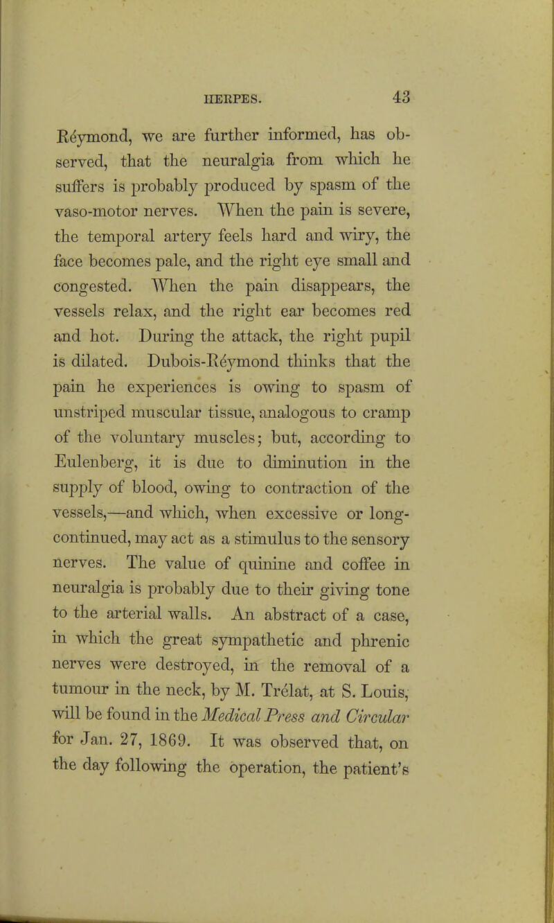 Kdjmiond, we are further informed, has ob- served, that the neuralgia from which he suiFers is probably produced by spasm of the vaso-motor nerves. When the pain is severe, the temporal artery feels hard and wiry, the face becomes pale, and the right eye small and congested. When the pain disappears, the vessels relax, and the right ear becomes red and hot. During the attack, the right pupil is dilated. Dubois-Rdymond thinks that the pain he experiences is owing to spasm of unstriped muscular tissue, analogous to cramp of the voluntary muscles; but, according to Eulenberg, it is due to diminution in the supply of blood, owmg to contraction of the vessels,—and which, when excessive or long- continued, may act as a stimulus to the sensory nerves. The value of quinine and coffee in neuralgia is probably due to their giving tone to the arterial walls. An abstract of a case, in which the great sjmipathetic and phrenic nerves were destroyed, in the removal of a tumour in the neck, by M. Trelat, at S. Louis, will be found in the Medical Press and Circular for Jan. 27, 1869. It was observed that, on the day following the operation, the patient's