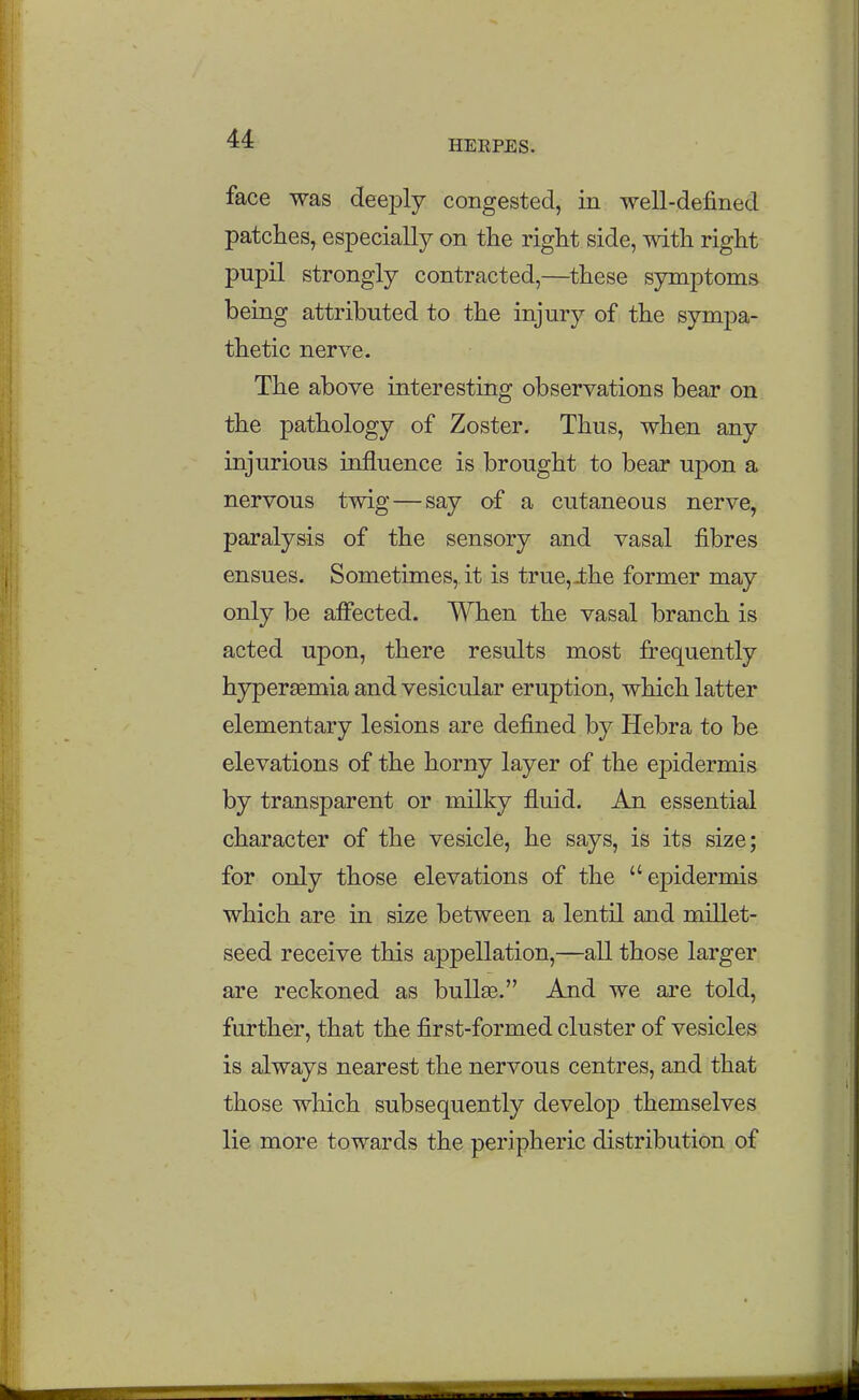 HERPES. face was deeply congested, in well-defined patches, especially on the right side, with right pupil strongly contracted,—^these symptoms being attributed to the injury of the sympa- thetic nerve. The above interesting observations bear on the pathology of Zoster. Thus, when any injurious influence is brought to bear upon a nervous twig — say of a cutaneous nerve, paralysis of the sensory and vasal fibres ensues. Sometimes, it is true,ihe former may only be afiected. When the vasal branch is acted upon, there results most frequently hyperasmia and vesicular eruption, which latter elementary lesions are defined by Hebra to be elevations of the horny layer of the ej)idermis by transparent or milky fluid. An essential character of the vesicle, he says, is its size; for only those elevations of the epidermis which are in size between a lentil and millet- seed receive this appellation,—all those larger are reckoned as bullae. And we are told, further, that the first-formed cluster of vesicles is always nearest the nervous centres, and that those which subsequently develop themselves lie more towards the peripheric distribution of