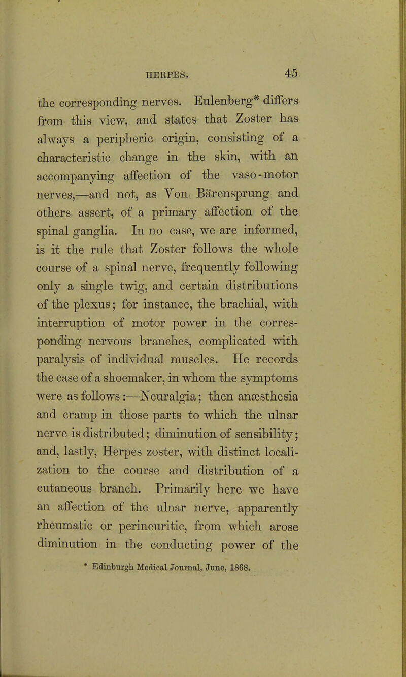 4^5 the corresponding nerves. Eulenberg* differs from this view, and states that Zoster has always a peripheric origin, consisting of a characteristic change in the skin, with an accompanying affection of the vaso-motor nerves,—and not, as Yon Barensprung and others assert, of a primary affection of the spinal ganglia. In no case, we are informed, is it the rule that Zoster follows the whole course of a spinal nerve, frequently following only a single twig, and certain distributions of the plexus; for instance, the brachial, with interruption of motor power in the corres- ponding nervous branches, complicated with paralysis of individual muscles. He records the case of a shoemaker, in whom the symptoms were as follows:—Neuralgia; then anaesthesia and cramp in those parts to which the ulnar nerve is distributed; diminution of sensibility; and, lastly, Herpes zoster, with distinct locali- zation to the course and distribution of a cutaneous branch. Primarily here we have an affection of the ulnar nerve, apparently rheumatic or perineuritic, from which arose diminution in the conducting power of the * Edinburgh Medical Journal, June, 1868.