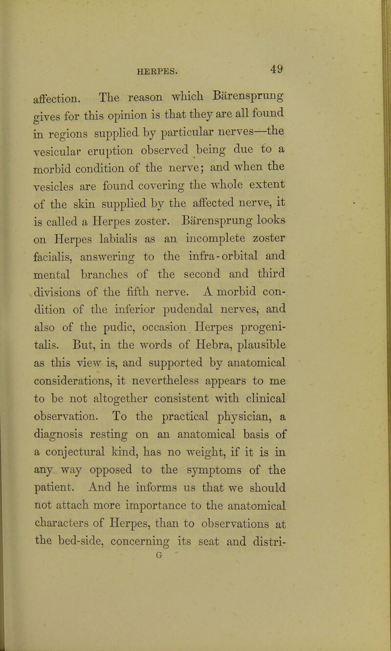 affection. The reason which Barensprung gives for this opinion is that they are all found in regions supplied by particular nerves—the vesicular eruption observed being due to a morbid condition of the nerve; and when the vesicles are found covering the whole extent of the skin supplied by the affected nerve, it is called a Herpes zoster. Barensprung looks on Herpes labialis as an incomplete zoster facialis, answering to the infra-orbital and mental branches of the second and third divisions of the fifth nerve. A morbid con- dition of the inferior pudendal nerves, and also of the pudic, occasion Herpes progeni- talis. But, in the words of Hebra, plausible as this view is, and supported by anatomical considerations, it nevertheless appears to me to be not altogether consistent with clinical observation. To the practical physician, a diagnosis resting on an anatomical basis of a conjectural kind, has no weight, if it is in any way opposed to the symptoms of the patient. And he informs us that we should not attach more importance to the anatomical characters of Herpes, than to observations at the bed-side, concerning its seat and distri- G