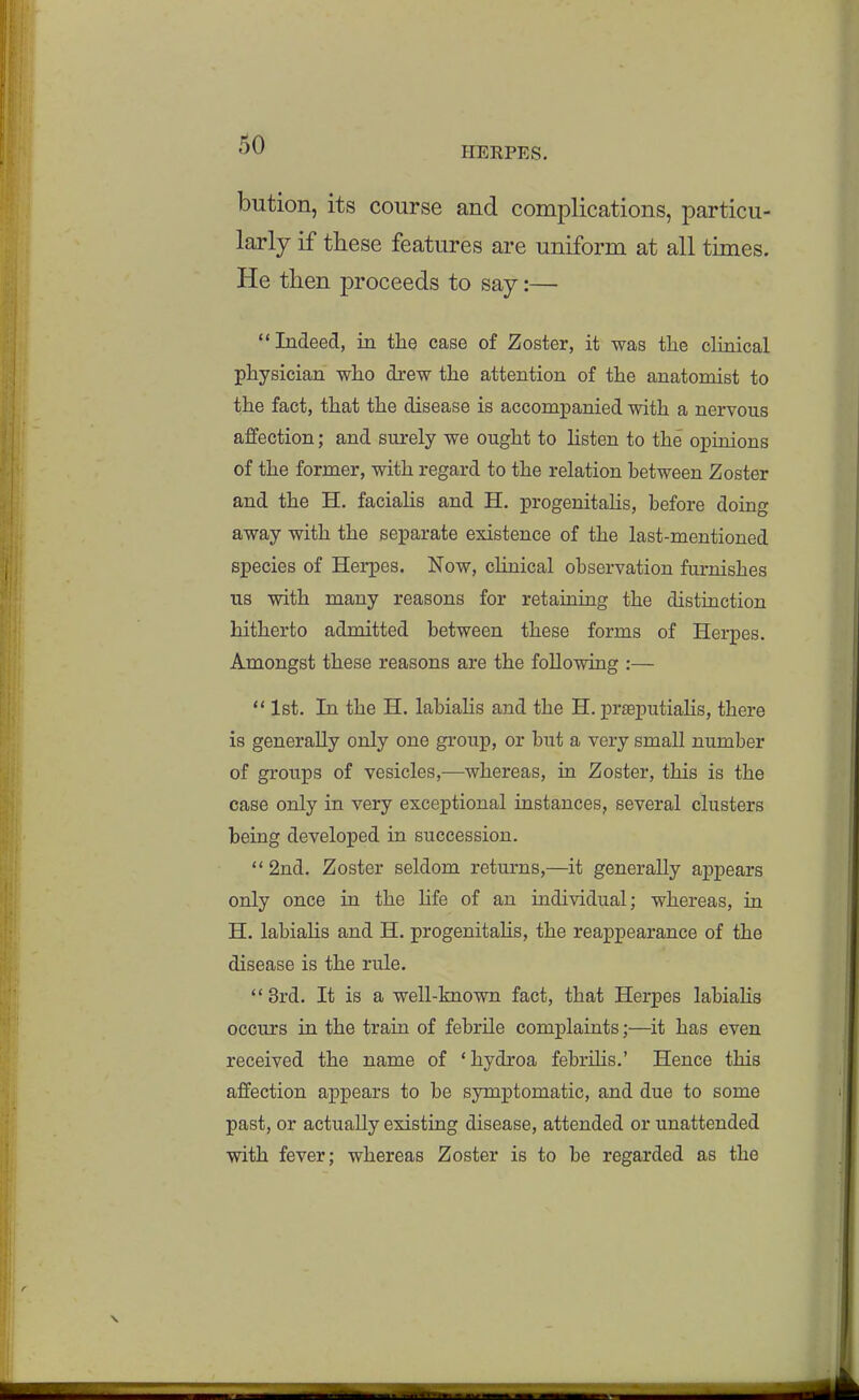 HERPES. bution, its course and complications, particu- larly if these features are uniform at all times. He then proceeds to say:— Indeed, in tlie case of Zoster, it was the clinical physician who drew the attention of the anatomist to the fact, that the disease is accompanied with a nervous affection; and surely we ought to listen to the opinions of the former, with regard to the relation between Zoster and the H. facialis and H. progenitalis, before doing away with the separate existence of the last-mentioned species of Herpes. Now, clinical observation furnishes us with many reasons for retaining the distinction hitherto admitted between these forms of Herpes. Amongst these reasons are the following :—  1st. In the H. labialis and the H. prEeputiaHs, there is generally only one group, or but a very small number of groups of vesicles,—whereas, in Zoster, this is the case only in very exceptional instances, several clusters being developed in succession.  2nd. Zoster seldom returns,—it generally appears only once in the hfe of an individual; whereas, in H. labiaHs and H. progenitaUs, the reappearance of the disease is the rule.  3rd. It is a well-known fact, that Herpes labiaHs occurs in the train of febrile complaints;—it has even received the name of 'hydroa febrihs.' Hence this affection appears to be symptomatic, and due to some past, or actually existing disease, attended or unattended with fever; whereas Zoster is to be regarded as the