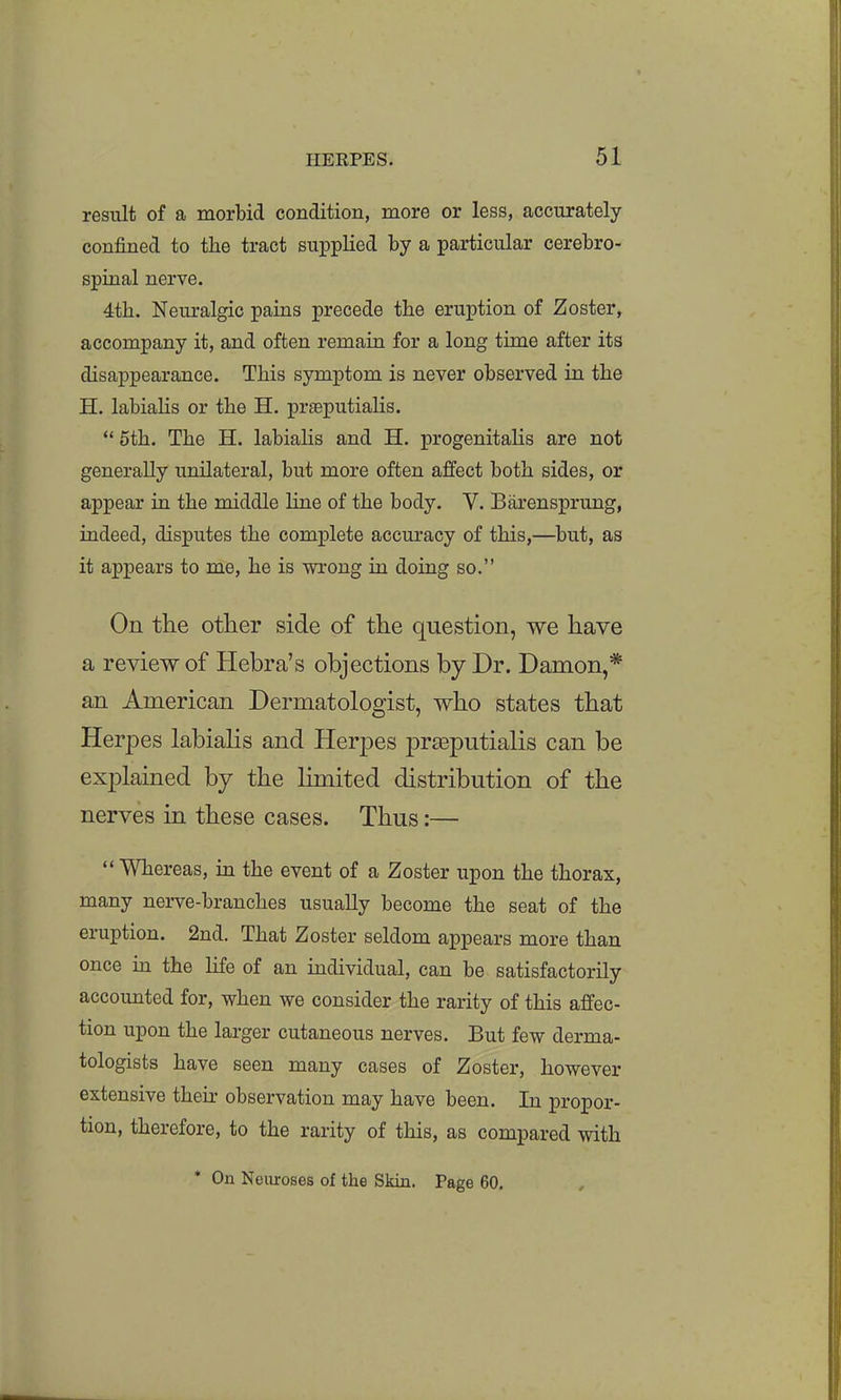 result of a morbid condition, more or less, accurately confined to the tract supplied by a particular cerebro- spinal nerve. 4th. Neuralgic pains precede the eruption of Zoster, accompany it, and often remain for a long time after its disappearance. This symptom is never observed in the H. labiaUs or the H. prseputialis.  5th. The H. labialis and H. progenitaHs are not generally unilateral, but more often affect both sides, or appear in the middle line of the body. V. Barensprung, indeed, disputes the complete accuracy of this,—^but, as it appears to me, he is wrong in doing so. On the other side of the question, we have a review of Hebra's objections by Dr. Damon,* an American Dermatologist, who states that Herpes labialis and Herpes prasputialis can be explained by the limited distribution of the nerves in these cases. Thus:—  Whereas, in the event of a Zoster upon the thorax, many nerve-branches usually become the seat of the eruption. 2nd. That Zoster seldom appears more than once in the life of an individual, can be satisfactorily accounted for, when we consider the rarity of this affec- tion upon the larger cutaneous nerves. But few derma- tologists have seen many cases of Zoster, however extensive their observation may have been. In propor- tion, therefore, to the rarity of this, as compared with * On Neuroses of the Skin. Page 60.