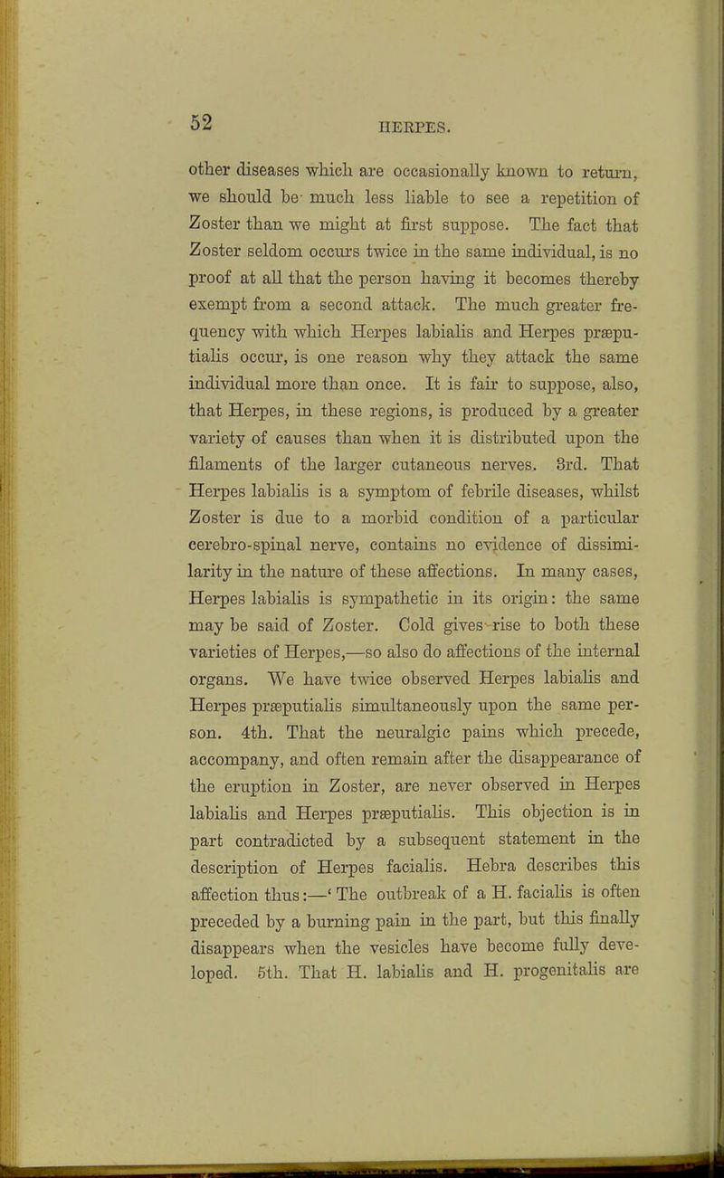 other diseases whicli are occasionally known to return, we sliould be- much less liable to see a repetition of Zoster than we might at first suppose. The fact that Zoster seldom occurs twice in the same individual, is no proof at all that the person having it becomes thereby exempt from a second attack. The much greater fre- quency with which Herpes labialis and Herpes praepu- tialis occur, is one reason why they attack the same individual more than once. It is fair to suppose, also, that Herpes, in these regions, is produced by a greater variety of causes than when it is distributed upon the filaments of the larger cutaneous nerves. 3rd. That Herpes labialis is a symptom of febrile diseases, whilst Zoster is due to a morbid condition of a particular cerebro-spinal nerve, contains no evidence of dissimi- larity in the nature of these affections. In many cases, Herpes labialis is sympathetic in its origin: the same may be said of Zoster. Cold gives-rise to both these varieties of Herpes,—so also do affections of the internal organs. We have twice observed Herpes labialis and Herpes prseputialis simultaneously upon the same per- son. 4th. That the neuralgic pains which precede, accompany, and often remain after the disappearance of the eruption in Zoster, are never observed in Herpes labiaUs and Herpes prsputialis. This objection is in part contradicted by a subsequent statement in the description of Herpes facialis. Hebra describes this affection thus:—' The outbreak of a H. facialis is often preceded by a burning pain in the part, but this finally disappears when the vesicles have become fully deve- loped. 5th. That H. labialis and H. progenitalis are