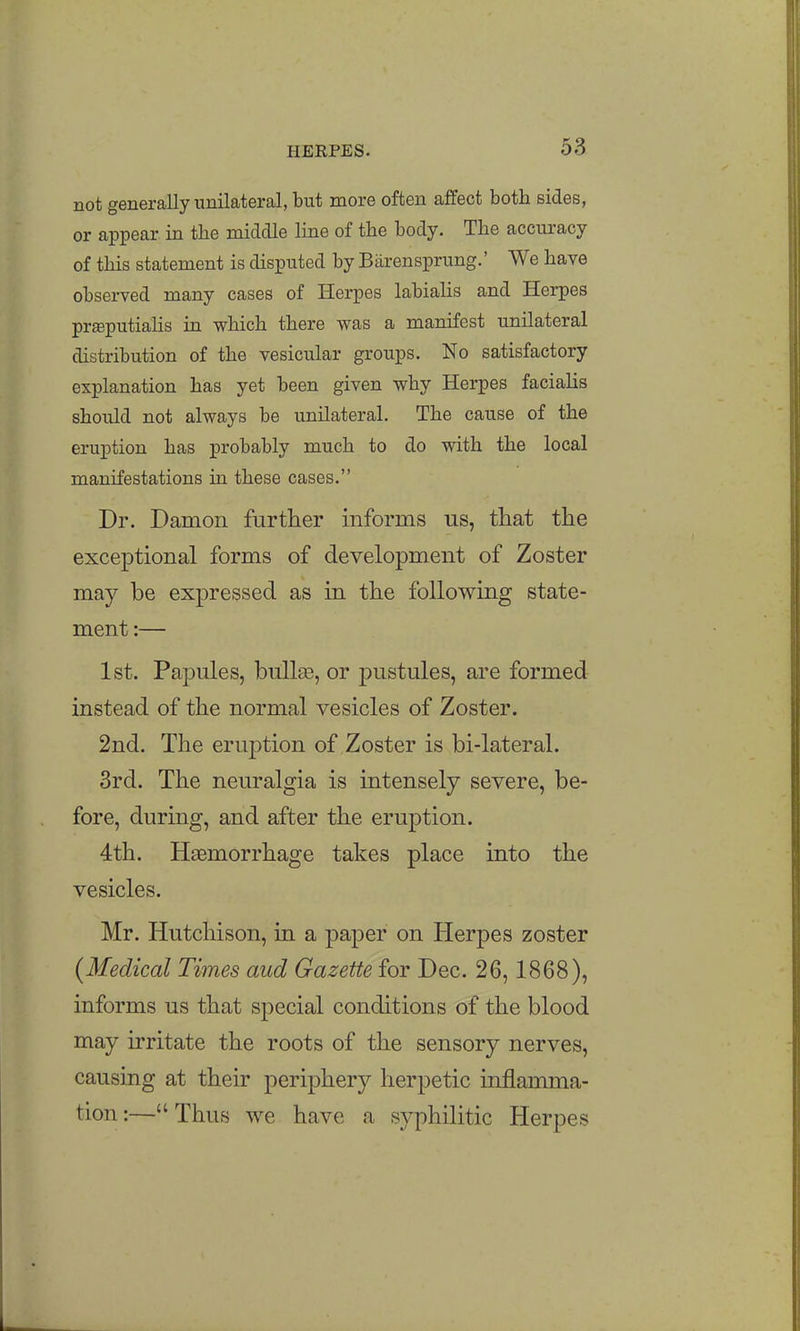 not generally unilateral, but more often affect both sides, or appear in tbe middle line of the body. The accuracy of this statement is disputed by Biirensprung.' We have observed many cases of Herpes labiahs and Herpes prffiputialis in which there was a manifest unilateral distribution of the vesicular groups. No satisfactory explanation has yet been given why Herpes facialis should not always be unilateral. The cause of the eruption has probably much to do with the local manifestations in these cases. Dr. Damon further informs us, that the exceptional forms of development of Zoster may be expressed as in the following state- ment :— 1st. Papules, bulla3, or pustules, are formed instead of the normal vesicles of Zoster. 2nd. The eruption of Zoster is bi-lateral. 3rd. The neuralgia is intensely severe, be- fore, during, and after the eruption. 4th. HaBmorrhage takes place into the vesicles. Mr. Hutchison, in a paper on Herpes zoster {Medical Times aud Gazette for Dec. 26,1868), informs us that special conditions of the blood may irritate the roots of the sensory nerves, causing at their periphery herpetic inflamma- tion:—Thus we have a syphilitic Herpes