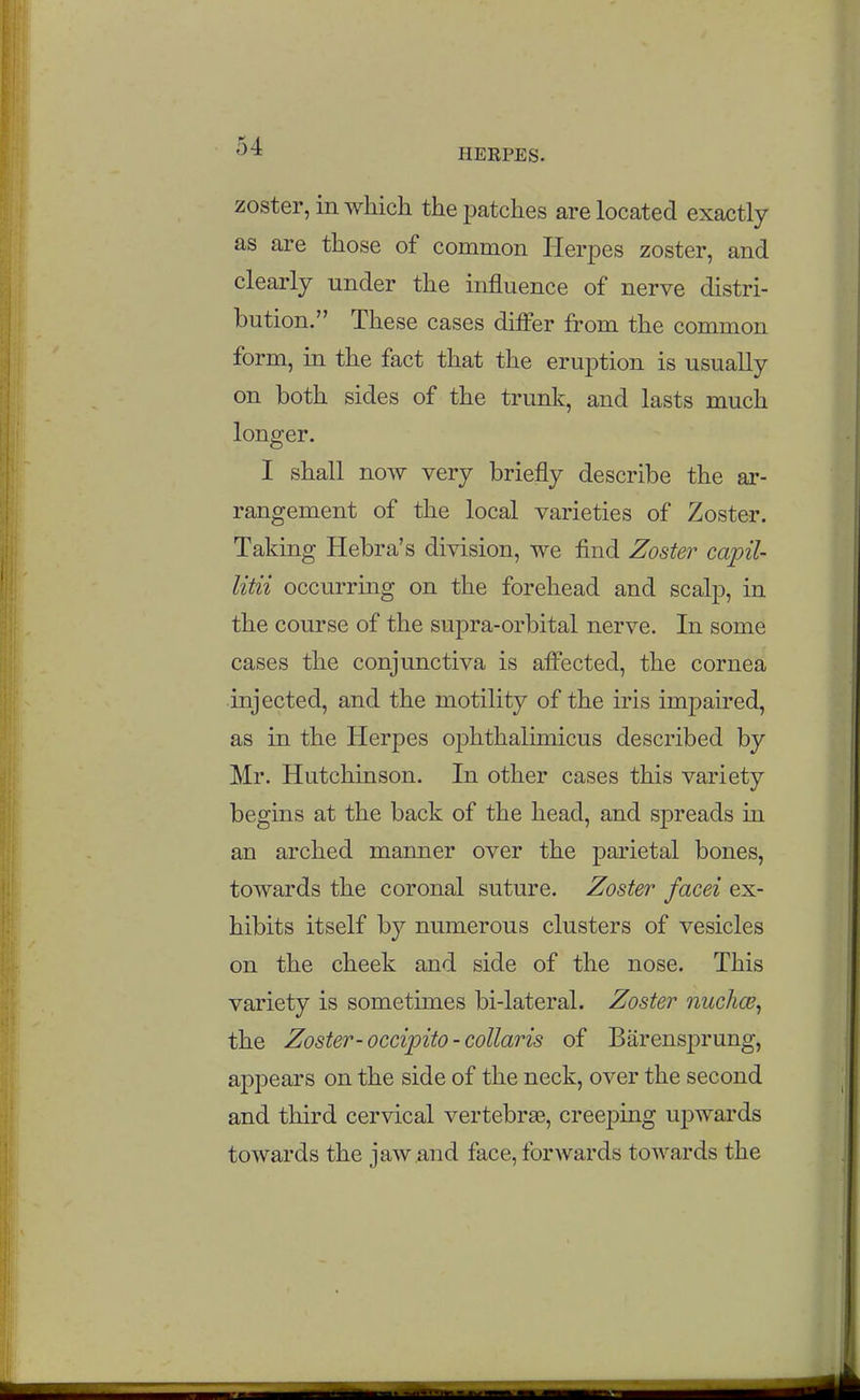 HERPES. zoster, in which the patches are located exactly as are those of common Herpes zoster, and clearly under the influence of nerve distri- bution. These cases diiFer from the common form, in the fact that the eruption is usually on both sides of the trunk, and lasts much longer. I shall now very briefly describe the ar- rangement of the local varieties of Zoster. Taking Hebra's division, we find Zoster capil- litii occurring on the forehead and scalp, in the course of the supra-orbital nerve. In some cases the conjunctiva is affected, the cornea injected, and the motility of the iris imjDaired, as in the Herpes ophthalhnicus described by Mr. Hutchinson. In other cases this variety begins at the back of the head, and spreads in an arched manner over the parietal bones, towards the coronal suture. Zoster facei ex- hibits itself by numerous clusters of vesicles on the cheek and side of the nose. This variety is sometimes bi-lateral. Zoster nuchce^ the Zoster-occipito-collaris of Barensprung, appears on the side of the neck, over the second and third cervical vertebrae, creeping ujDwards towards the jaw and face, forwards towards the