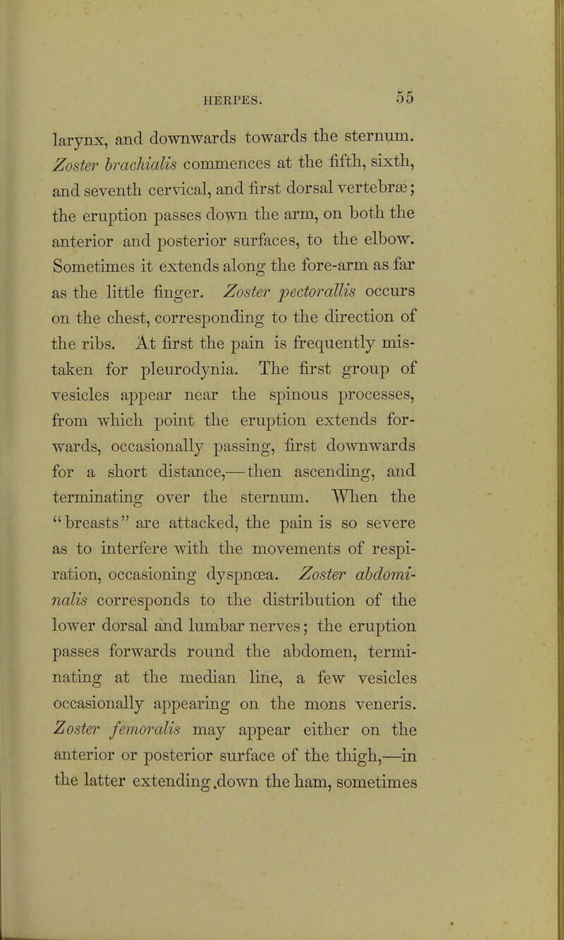 larjmx, and downwards towards the sternum. Zoster hrachialis commences at the fifth, sixth, and seventh cervical, and first dorsal vertebrae; the eruption passes down the arm, on both the anterior and posterior surfaces, to the elbow. Sometimes it extends along the fore-arm as far as the little finger. Zoster pectorallis occurs on the chest, corresponding to the direction of the ribs. At first the pain is frequently mis- taken for pleurodynia. The first group of vesicles appear near the spinous processes, from which point the eruption extends for- wards, occasionally passing, first downwards for a short distance,—then ascending, and terminating over the sternum. When the breasts are attacked, the pain is so severe as to interfere with the movements of respi- ration, occasioning dyspnoea. Zoster ahdomi- nalis corresponds to the distribution of the lower dorsal and lumbar nerves; the eruption passes forwards round the abdomen, termi- nating at the median line, a few vesicles occasionally appearing on the mons veneris. Zoster femoralis may appear either on the anterior or posterior surface of the thigh,—^in the latter extending .down the ham, sometimes