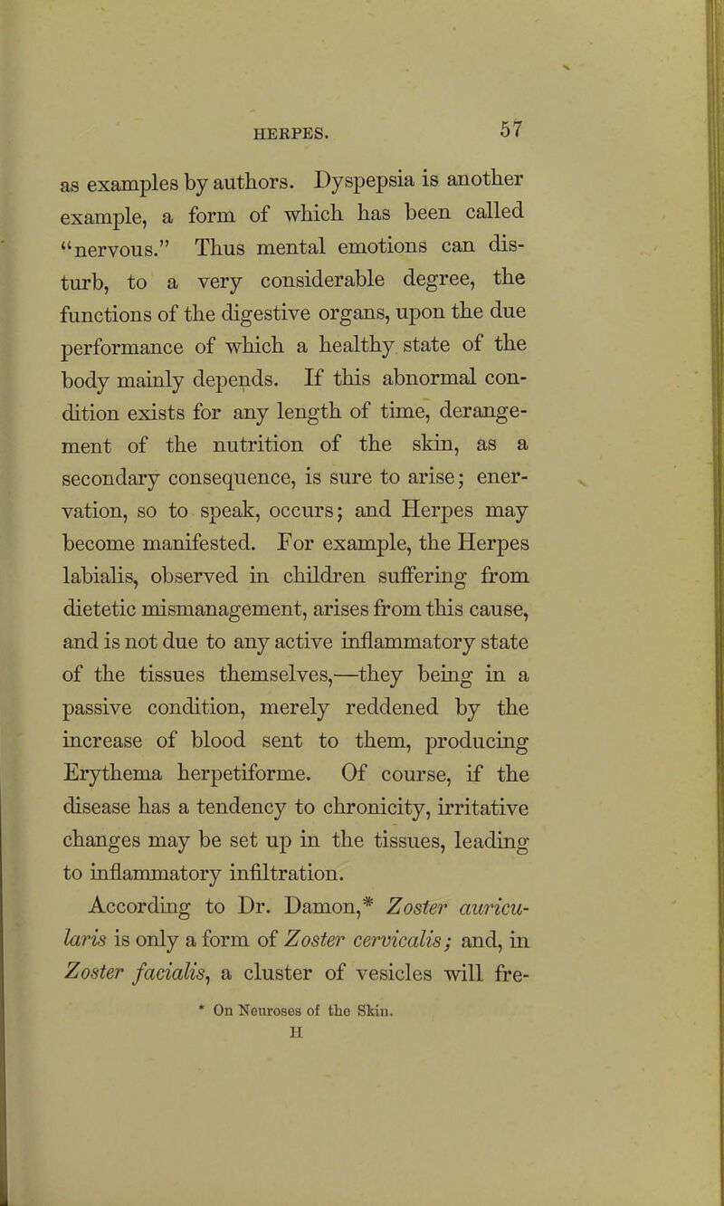 as examples by authors. Dyspepsia is another example, a form of which has been called nervous. Thus mental emotions can dis- turb, to a very considerable degree, the functions of the digestive organs, upon the due performance of which a healthy state of the body mainly depends. If this abnormal con- dition exists for any length of time, derange- ment of the nutrition of the skin, as a secondary consequence, is sure to arise; ener- vation, so to speak, occurs; and Herpes may become manifested. For example, the Herpes labialis, observed in children suffering from dietetic mismanagement, arises from this cause, and is not due to any active inflammatory state of the tissues themselves,—they being in a passive condition, merely reddened by the increase of blood sent to them, producing Erythema herpetiforme. Of course, if the disease has a tendency to chronicity, irritative changes may be set up in the tissues, leading to inflanunatory infiltration. According to Dr. Damon,* Zoster auricu- laris is only a form of Zoster cervicalis; and, in Zoster facialis^ a cluster of vesicles will fre- * On Neuroses of the Skin. H