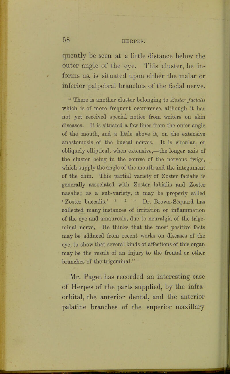quently be seen at a little distance below the outer angle of the eye. This cluster, he in- forms us, is situated upon either the malar or inferior palpebral branches of the facial nerve. There is another cluster belongmg to Zoster facialis which is of more frequent occurrence, although it has not yet received special notice from writers on skin diseases. It is situated a few Unes from the outer angle of the mouth, and a httle above it, on the extensive anastomosis of the buccal nerves. It is circular, or obhquely elliptical, when extensive,—the longer axis of the cluster being in the course of the nervous twigs, which supply the angle of the mouth and the integument of the chin. This partial variety of Zoster faciaHs is generally associated with Zoster labiaHs and Zoster nasalis; as a sub-variety, it may be properly called ' Zoster buccalis.' * * Dr. Brown-Sequard has collected many instances of irritation or inflammation of the eye and amaurosis, due to neuralgia of the trige- minal nerve. He thinks that the most positive facts may be adduced from recent works on diseases of the eye, to show that several kinds of affections of this organ may be the result of an injury to the frontal or other branches of the trigeminal. Mr. Paget has recorded an interesting case of Herpes of the parts supplied, by the infra- orbital, the anterior dental, and the anterior palatine branches of the superior maxillary