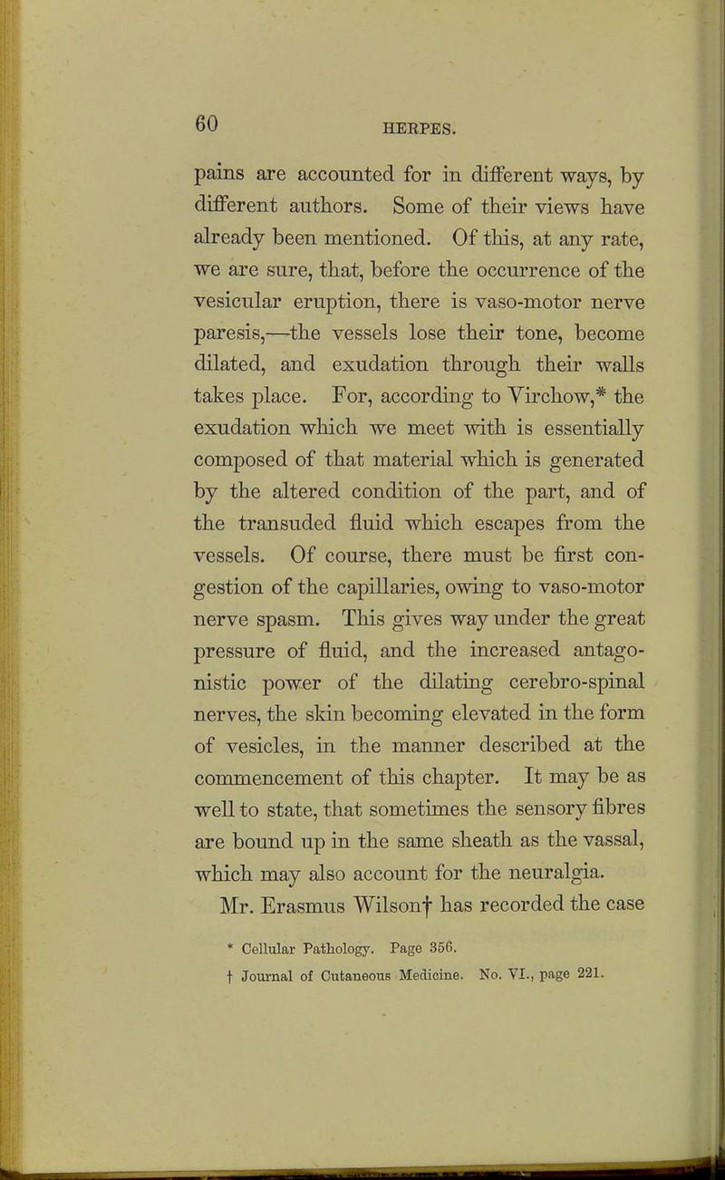 pains are accounted for in different ways, by- different authors. Some of their views have already been mentioned. Of this, at any rate, we are sure, that, before the occurrence of the vesicular eruption, there is vaso-motor nerve paresis,—the vessels lose their tone, become dilated, and exudation through their walls takes place. For, according to Yirchow,* the exudation which we meet with is essentially composed of that material which is generated by the altered condition of the part, and of the transuded fluid which escapes from the vessels. Of course, there must be first con- gestion of the capillaries, owing to vaso-motor nerve spasm. This gives way under the great pressure of fluid, and the increased antago- nistic power of the dilatuig cerebro-spinal nerves, the skin becoming elevated in the form of vesicles, in the manner described at the commencement of this chapter. It may be as well to state, that sometimes the sensory fibres are bound up in the same sheath as the vassal, which may also account for the neuralgia. Mr. Erasmus Wilsonf has recorded the case * Cellular Pathology. Page 356.