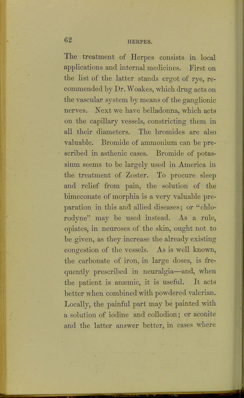 The treatment of Herpes consists in local applications and internal medicines. First on tKe list of the latter stands ergot of rye, re- commended by Dr. Woakes, which drug acts on the vascular system by means of the ganglionic nerves. Next we have belladonna, which acts on the capillary vessels, constricting them in all their diameters. The bromides are also valuable. Bromide of ammonium can be pre- scribed in asthenic cases. Bromide of potas- sium seems to be largely used in America in the treatment of Zoster. To procure sleep and relief from pain, the solution of the bimeconate of morphia is a very valuable pre- paration in this and allied diseases; or chlo- rodyne may be used instead. As a rule, opiates, in neuroses of the skin, ought not to be given, as they increase the already existing congestion of the vessels. As is well known, the carbonate of iron, in large doses, is fre- quently prescribed in neuralgia—and, when the patient is anaemic, it is useful. It acts better when combined with powdered valerian. Locally, the painful part may be painted with a solution of iodine and collodion; or aconite and the latter answer better, in cases where