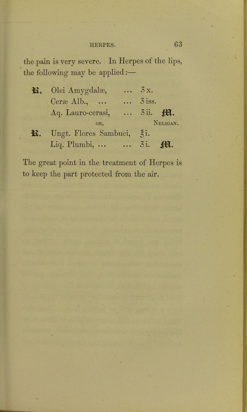 the pain is very severe. In Herpes of the lips, the following may be applied:— H« Olei Amygdalte, ... 3 x. Cer£e Alb., 3iss. Aq. Lauro-cerasi, ... 3ii. OE, Neligan. i^, Ungt. Flores Sambuci, ^i. Liq. Plumbi, ... ... 3i. JJEl, The great point in the treatment of Herpes is to keep the part protected from the air.