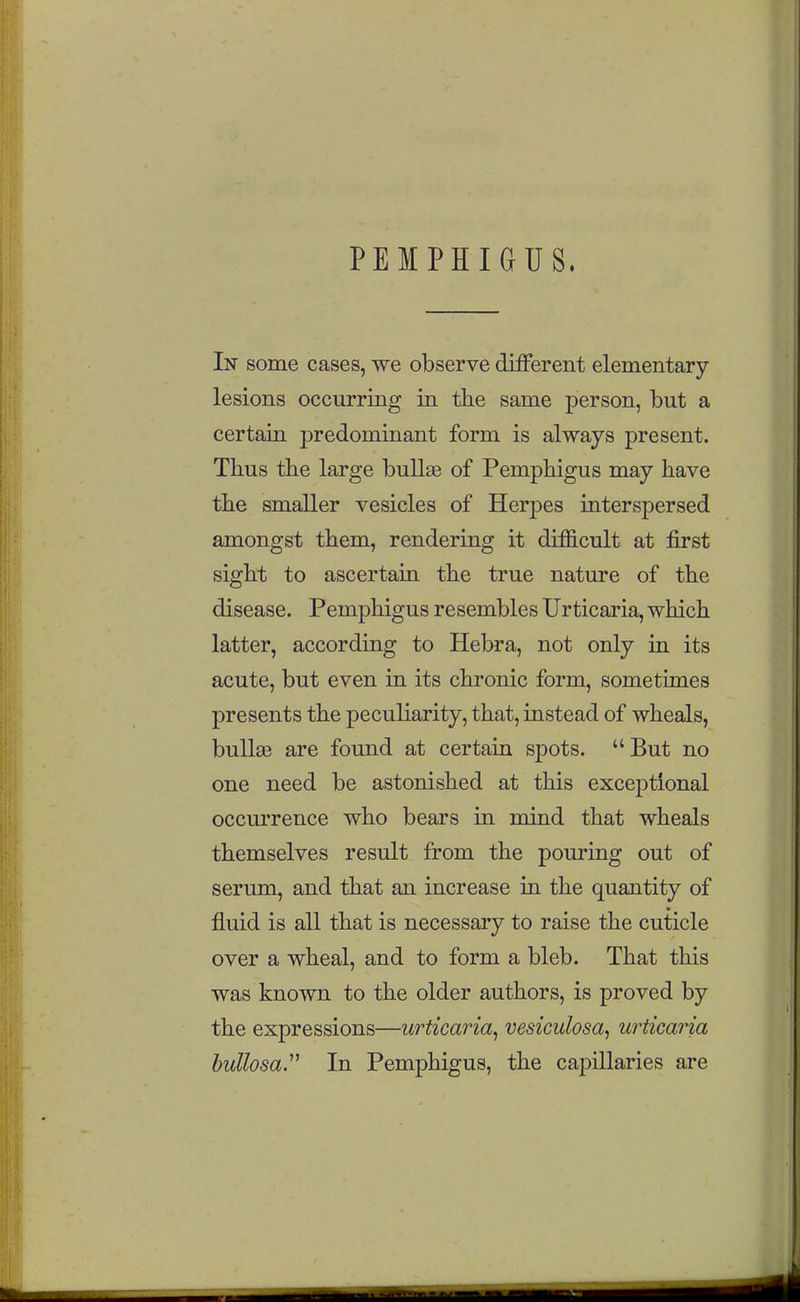 PEMPHIGUS. In some cases, we observe different elementary- lesions occurring in the same person, but a certain predominant form is always present. Thus the large bullae of Pemphigus may have the smaller vesicles of Herpes interspersed amongst them, rendering it difficult at first sight to ascertaiu the true nature of the disease. Pemphigus resembles Urticaria, which latter, according to Hebra, not only in its acute, but even in its chronic form, sometimes presents the peculiarity, that, instead of wheals, bullge are found at certain spots. But no one need be astonished at this exceptional occui'rence who bears in mind that wheals themselves result from the pouring out of serum, and that an increase in the quantity of fluid is all that is necessary to raise the cuticle over a wheal, and to form a bleb. That this was known to the older authors, is proved by the expressions—urticaria^ vesiculosa^ urticaria hullosa.^^ In Pemphigus, the capillaries are
