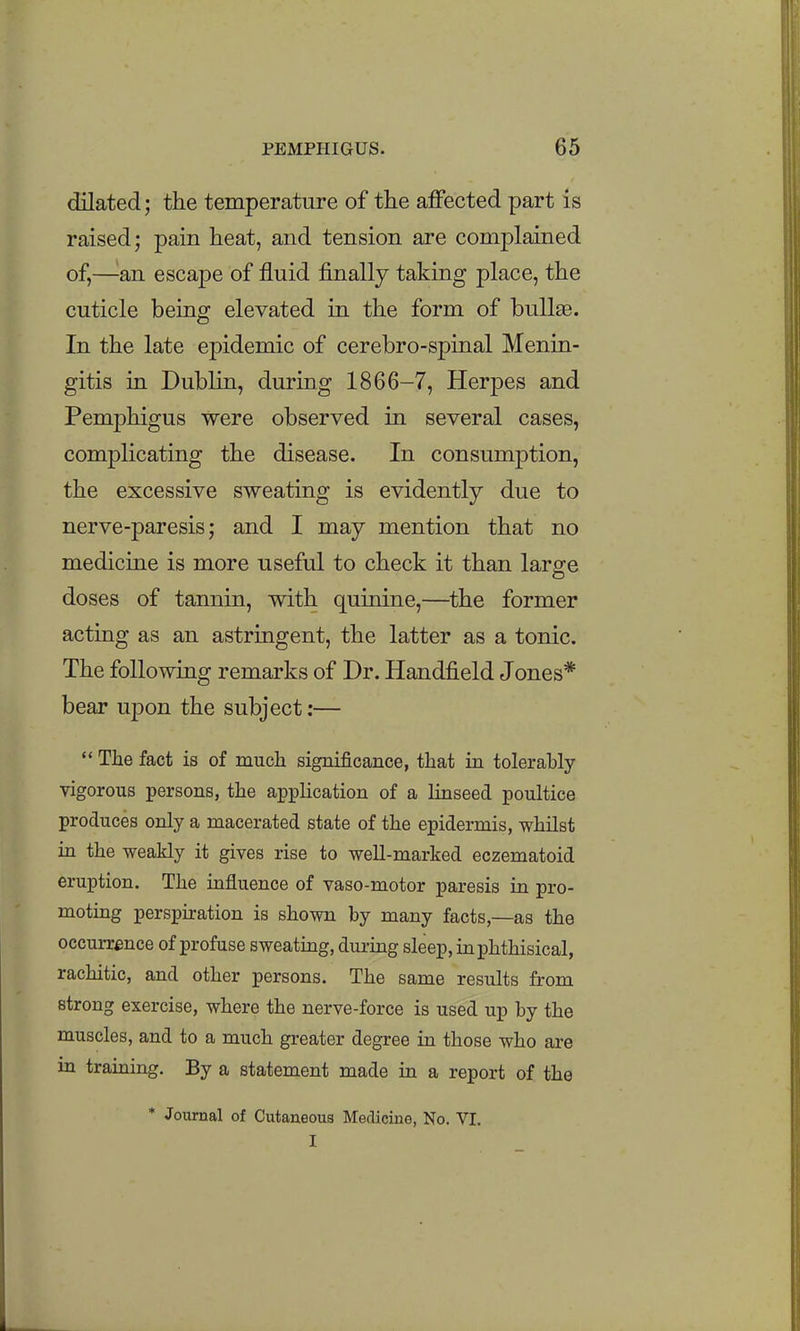 dilated; the temperature of the affected part is raised; pain heat, and tension are complained of,—^an escape of fluid finally taking place, the cuticle being elevated in the form of bullae. In the late epidemic of cerebro-spinal Menin- gitis in Dublin, during 1866-7, Herpes and Pemphigus were observed in several cases, complicating the disease. In consumption, the excessive sweating is evidently due to nerve-paresis; and I may mention that no medicine is more useful to check it than largre doses of tannin, with quinine,—the former acting as an astringent, the latter as a tonic. The following remarks of Dr. Handfield Jones* bear upon the subject:— The fact is of much significance, that in tolerably vigorous persons, the application of a linseed poultice produces only a macerated state of the epidermis, whilst in the weakly it gives rise to well-marked eczematoid eruption. The influence of vaso-motor paresis in pro- motmg perspiration is shown by many facts,—as the occurrence of profuse sweating, dui-uag sleep, in phthisical, rachitic, and other persons. The same results from strong exercise, where the nerve-force is used up by the muscles, and to a much greater degree in those who are in traming. By a statement made in a report of the * Journal of Cutaneous Medicine, No. VI. I