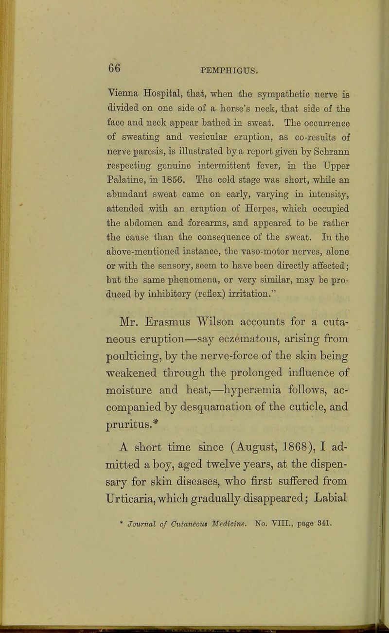 Vienna Hospital, that, wlien the sympathetic nerve is divided on one side of a horse's neck, that side of the face and neck appear bathed in sweat. The occurrence of sweating and vesicular eruption, as co-results of nerve paresis, is illustrated by a report given by Schrann respecting genuine intermittent fever, in the Upper Palatine, in 1856. The cold stage was short, while an abundant sweat came on early, varying in intensity, attended with an eruption of Herpes, which occupied the abdomen and forearms, and appeared to be rather the cause than the consequence of the sweat. In the above-mentioned instance, the vaso-motor nerves, alone or with the sensory, seem to have been directly affected; but the same phenomena, or very similar, may be pro- duced by inhibitory (reflex) irritation. Mr. Erasmus Wilson accounts for a cuta- neous eruption—say eczematous, arising from poulticing, by the nerve-force of the skin being weakened through the prolonged influence of moisture and heat,—hypergemia follows, ac- companied by desquamation of the cuticle, and pruritus.* A short time since (August, 1868), I ad- mitted a boy, aged twelve years, at the dispen- sary for skin diseases, who first suffered from Urticaria, which gradually disappeared; Labial