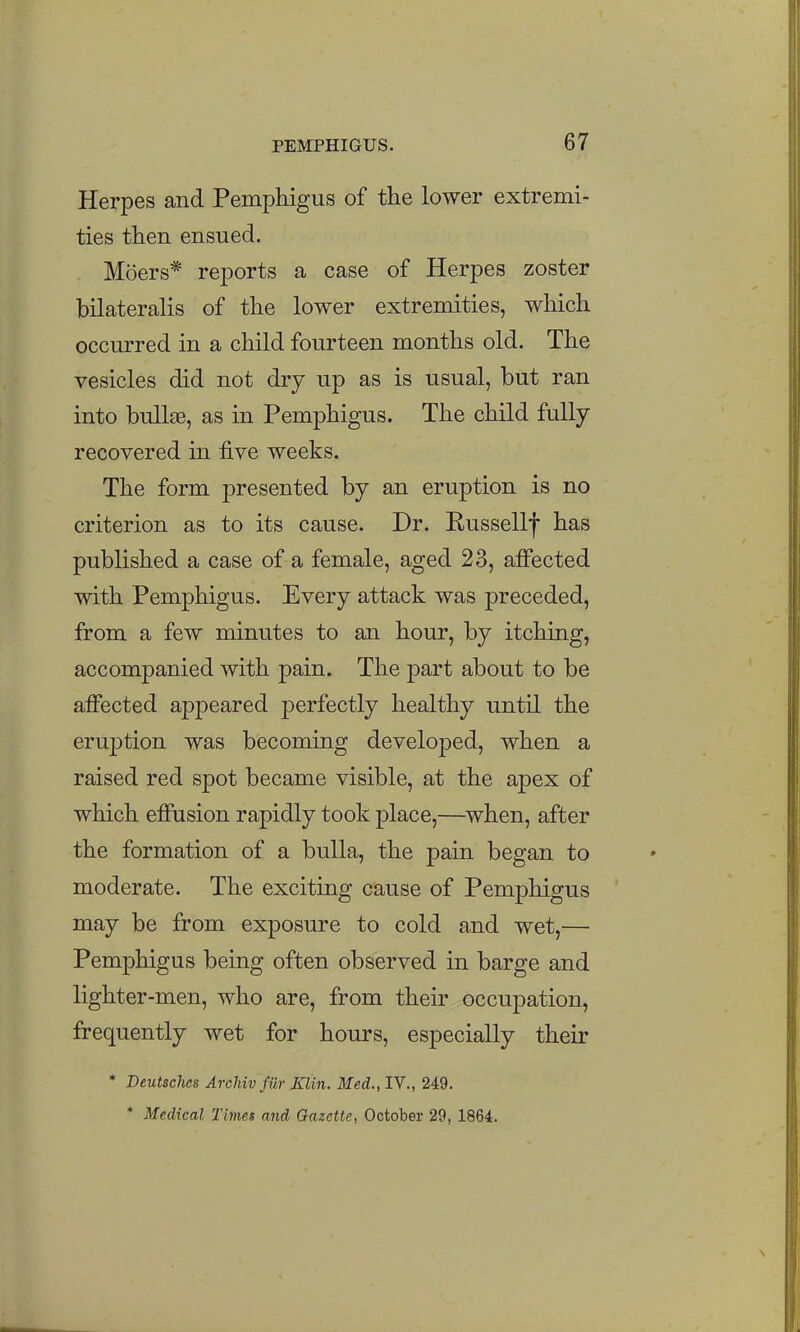 Herpes and Pemphigus of the lower extremi- ties then ensued. Moers* reports a case of Herpes zoster bilateralis of the lower extremities, which occurred in a child fourteen months old. The vesicles did not dry up as is usual, but ran into bullse, as in Pemphigus. The child fully recovered in five weeks. The form presented by an eruption is no criterion as to its cause. Dr. Kussellf has published a case of a female, aged 23, affected with Pemphigus. Every attack was preceded, from a few minutes to an hour, by itching, accompanied with pain. The part about to be affected appeared perfectly healthy until the eruption was becoming developed, when a raised red spot became visible, at the apex of which effusion rapidly took place,—when, after the formation of a bulla, the pain began to moderate. The exciting cause of Pemphigus may be from exposure to cold and wet,— Pemphigus being often observed in barge and lighter-men, who are, from their occupation, frequently wet for hours, especially their * Deutsclies Archivfilr Klin. Med., IV., 249. * Medical Times and Gazette, October 29, 1864.