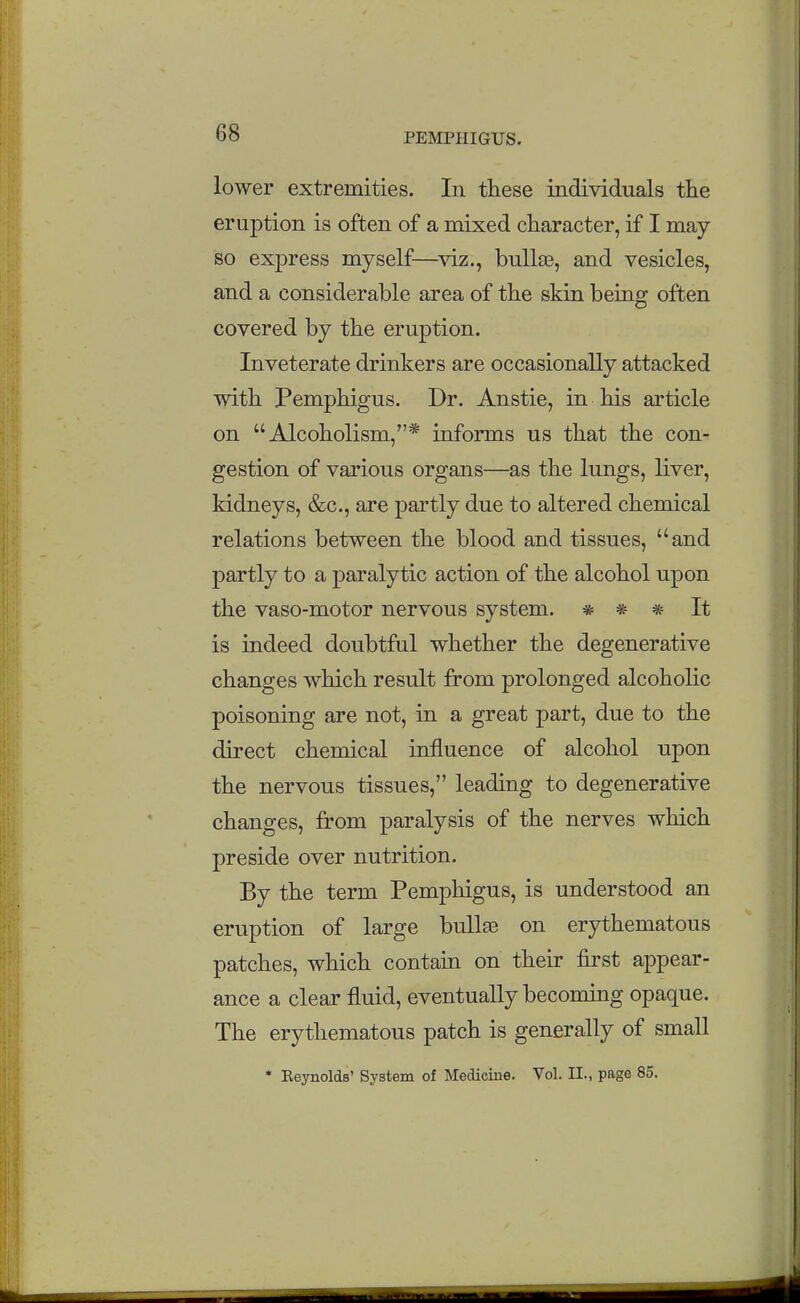lower extremities. In these individuals the eruption is often of a mixed character, if I may so express myself—viz., bullag, and vesicles, and a considerable area of the skin being often covered by the eruption. Inveterate drinkers are occasionally attacked with Pemphigus. Dr. Anstie, in his article on Alcoholism,* informs us that the con- gestion of various organs—as the lungs, liver, kidneys, &c., are partly due to altered chemical relations between the blood and tissues, and partly to a paralytic action of the alcohol upon the vaso-motor nervous system. * * * It is indeed doubtful whether the degenerative changes which result from prolonged alcoholic poisoning are not, in a great part, due to the direct chemical influence of alcohol upon the nervous tissues, leading to degenerative changes, from paralysis of the nerves which preside over nutrition. By the term Pemphigus, is understood an eruption of large buUas on erythematous patches, which contain on their first appear- ance a clear fluid, eventually becoming opaque. The erythematous patch is generally of small * Keynolds' System of Medicine. Vol. II., page 85.