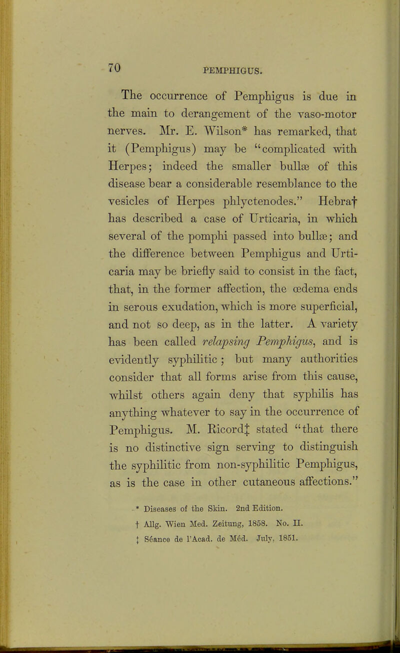The occurrence of Pemphigus is due in the main to derangement of the vaso-motor nerves. Mr. E. Wilson* has remarked, that it (Pemphigus) may be complicated with Herpes; indeed the smaller buUas of this disease bear a considerable resemblance to the vesicles of Herpes phlyctenodes. Hebraf has described a case of Urticaria, in which several of the pomphi passed into bullse; and the difference between Pemphigus and Urti- caria may be briefly said to consist in the fact, that, in the former affection, the cedema ends in serous exudation, which is more superficial, and not so deep, as in the latter. A variety has been called relapsing Pemphigus^ and is evidently syphilitic; but many authorities consider that all forms arise from this cause, whilst others again deny that syphilis has anything whatever to say in the occurrence of Pemphigus. M. Ricord| stated that there is no distmctive sign serving to distinguish the syphilitic from non-syphilitic Pemphigus, as is the case in other cutaneous affections. • * Diseases of the Skin. 2nd Edition, t Allg. Wien Med. Zeitung, 1858, No. II. \ Stance de I'Acad. de Mdd. July, 1851.