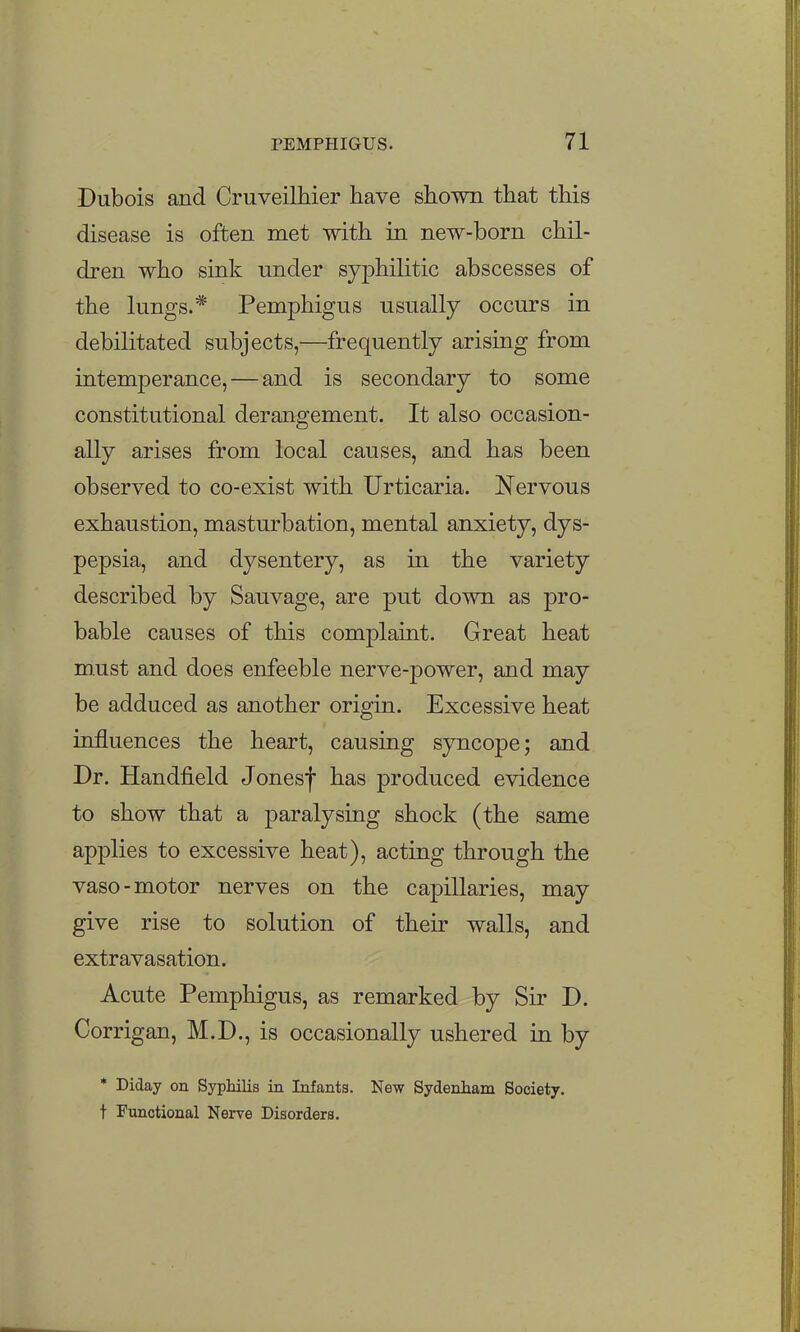 Dubois and Cruveilhier have shown that this disease is often met with in new-born chil- dren who sink under syphilitic abscesses of the lungs.* Pemphigus usually occurs in debilitated subjects,—frequently arising from intemperance, — and is secondary to some constitutional derangement. It also occasion- ally arises from local causes, and has been observed to co-exist with Urticaria. Nervous exhaustion, masturbation, mental anxiety, dys- pepsia, and dysentery, as in the variety described by Sauvage, are put down as pro- bable causes of this complaint. Great heat must and does enfeeble nerve-power, and may be adduced as another origin. Excessive heat influences the heart, causing syncope; and Dr. Handfield Jonesf has produced evidence to show that a paralysing shock (the same applies to excessive heat), acting through the vaso-motor nerves on the capillaries, may give rise to solution of their walls, and extravasation. Acute Pemphigus, as remarked by Sir D. Corrigan, M.D., is occasionally ushered in by * Diday on Syphilis in Infants. New Sydenham Society, t Functional Nerve Disorders.