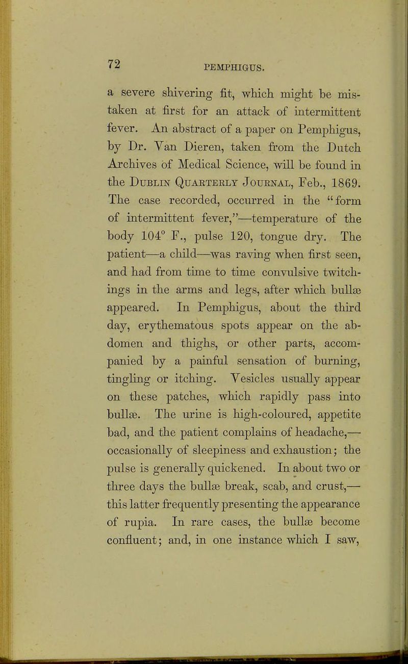 a severe shivering fit, which might be mis- taken at first for an attack of intermittent fever. An abstract of a paper on Pemphigus, by Dr. Yan Dieren, taken from the Dutch Archives of Medical Science, will be found in the Dublin Quaeterly Journal, Feb., 1869. The case recorded, occurred in the form of intermittent fever,—temperature of the body 104*' F., pulse 120, tongue dry. The patient—a child—^was raving when first seen, and had from time to time convulsive twitch- ings in the arms and legs, after which bullas appeared. In Pemphigus, about the third day, erythematous spots appear on the ab- domen and thighs, or other parts, accom- panied by a painful sensation of burning, tingling or itching. Vesicles usually appear on these patches, which rapidly pass into bullae. The urine is high-coloured, appetite bad, and the patient complaias of headache,— occasionally of sleepiness and exhaustion; the pulse is generally quickened. In about two or three days the bullse break, scab, and crust,— this latter frequently presenting the appearance of rupia. In rare cases, the bullae become confluent; and, in one instance which I saw,