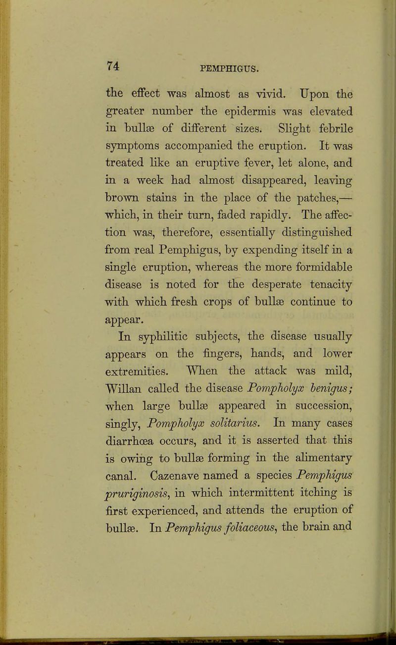 the effect was almost as vivid. Upon the greater number the epidermis was elevated in bullae of different sizes. Slight febrile symptoms accompanied the eruption. It was treated like an eruptive fever, let alone, and in a week had almost disappeared, leaving brown stains in the place of the patches,— which, in their turn, faded rapidly. The affec- tion was, therefore, essentially distinguished from real Pemphigus, by expending itself in a single eruption, whereas the more formidable disease is noted for the desperate tenacity with which fresh crops of bullae continue to appear. In syphilitic subjects, the disease usually appears on the fingers, hands, and lower extremities. When the attack was mild, Willan called the disease Pompholyx henigus; when large bullae appeared in succession, singly, Pompholyx soUtarius. In many cases diarrhoea occurs, and it is asserted that this is owing to bullae forming ia the alimentary canal. Cazenave named a species Pemphigm pruriginosis^ in which intermittent itching is first experienced, and attends the eruption of bullae. In Pemphigus foliaceous^ the brain and