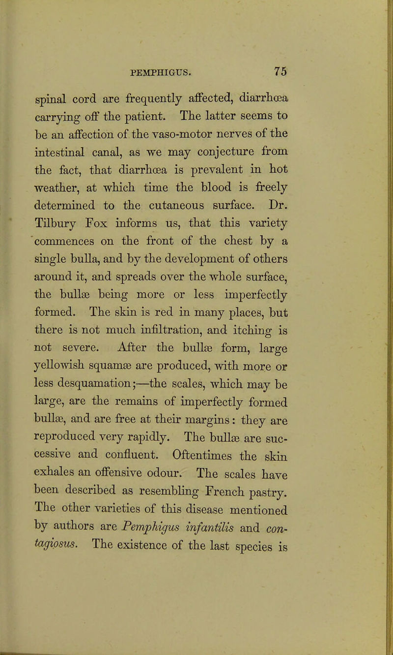 spinal cord are frequently affected, diarrhoea carrying off the patient. The latter seems to be an affection of the vaso-motor nerves of the intestinal canal, as we may conjecture from the fact, that diarrhcea is prevalent in hot weather, at which time the blood is freely determined to the cutaneous surface. Dr. Tilbury Fox informs us, that this variety commences on the front of the chest by a single bulla, and by the development of others around it, and spreads over the whole surface, the bullse being more or less imperfectly formed. The skin is red in many places, but there is not much infiltration, and itching is not severe. After the bullse form, large yellowish squamse are produced, with more or less desquamation;—the scales, which may be large, are the remains of imperfectly formed bull^, and are free at their margins: they are reproduced very rapidly. The bull^ are suc- cessive and confluent. Oftentimes the skin exhales an offensive odour. The scales have been described as resembling French pastry. The other varieties of this disease mentioned by authors are Pemphigus infantilis and con- tagipsus. The existence of the last species is