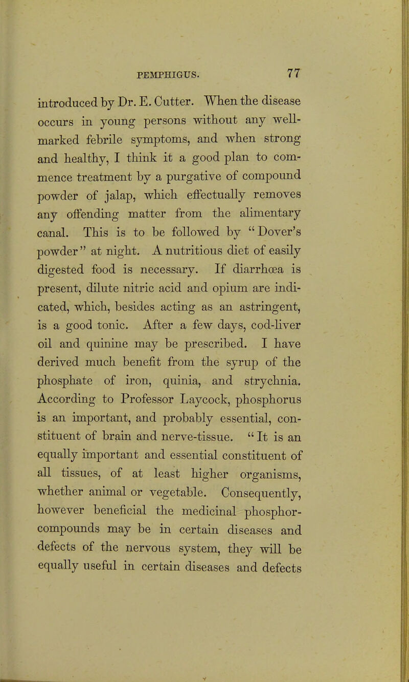 introduced by Dr. E. Cutter. When the disease occurs in young persons without any well- marked febrile symptoms, and when strong and healthy, I think it a good plan to com- mence treatment by a purgative of compound powder of jalap, which effectually removes any offending matter from the alimentary canal. This is to be followed by Dover's powder at night. A nutritious diet of easily digested food is necessary. If diarrhoea is present, dilute nitric acid and opium are indi- cated, which, besides acting as an astringent, is a good tonic. After a few days, cod-liver oil and quinine may be prescribed. I have derived much benefit from the syrup of the phosphate of iron, quinia, and strychnia. According to Professor Laycock, phosphorus is an important, and probably essential, con- stituent of brain and nerve-tissue.  It is an equally important and essential constituent of all tissues, of at least higher organisms, whether animal or vegetable. Consequently, however beneficial the medicinal phosphor- compounds may be in certain diseases and defects of the nervous system, they will be equally useful in certain diseases and defects