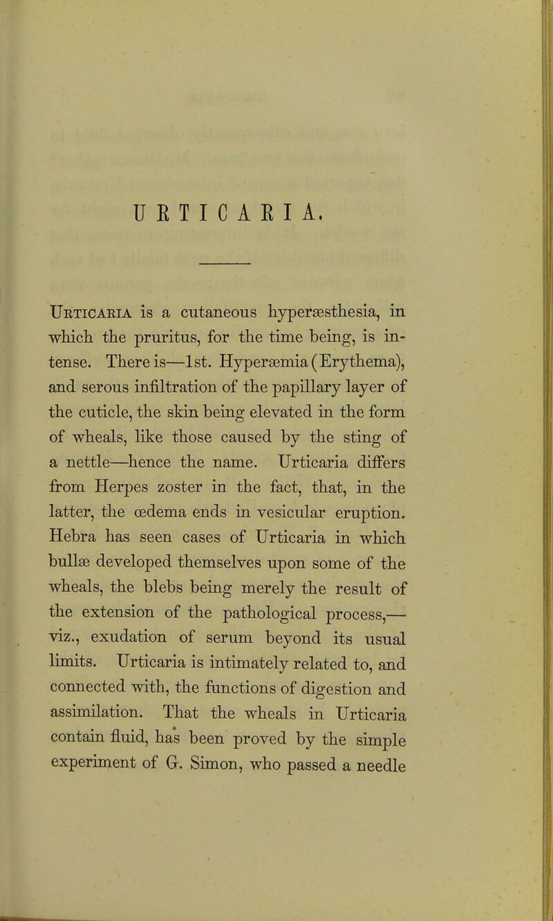 U E T I C A E I A. Ueticaria is a cutaneous hypersesthesia, in which the pruritus, for the time being, is in- tense. There is—1st. Hypersemia (Erythema), and serous infiltration of the papillary layer of the cuticle, the skin being elevated in the form of wheals, like those caused by the sting of a nettle—Whence the name. Urticaria differs from Herpes zoster in the fact, that, in the latter, the oedema ends in vesicular eruption. Hebra has seen cases of Urticaria in which bullae developed themselves upon some of the wheals, the blebs being merely the result of the extension of the pathological process,— viz., exudation of serum beyond its usual limits. Urticaria is intimately related to, and connected with, the functions of digestion and assunilation. That the wheals in Urticaria contain fluid, ha's been proved by the simple experiment of G. Simon, who passed a needle
