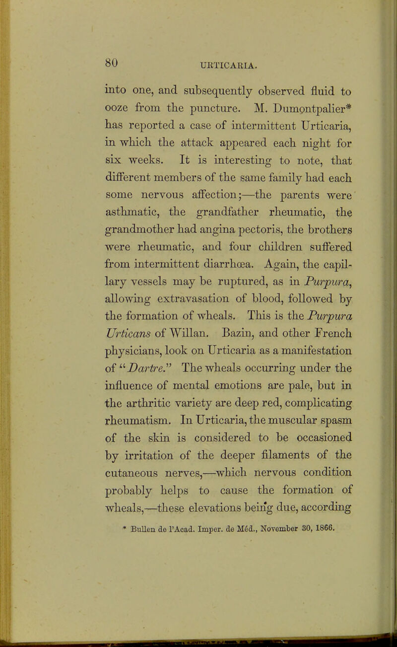 into one, and subsequently observed fluid to ooze from the puncture. M. Dumontpalier* has reported a case of intermittent Urticaria, in which the attack appeared each night for six weeks. It is interesting to note, that different members of the same family had each some nervous affection;—the parents were asthmatic, the grandfather rheumatic, the grandmother had angina pectoris, the brothers were rheumatic, and four children suffered from intermittent diarrhoea. Again, the capil- lary vessels may be ruptured, as in Purpura^ allowing extravasation of blood, followed by the formation of wheals. This is the Purpura Urticans of Wdlan. Bazin, and other French physicians, look on Urticaria as a manifestation of '''•Dartre^ The wheals occurring under the influence of mental emotions are pale, but in the arthritic variety are deep red, complicating rheumatism. In Urticaria, the muscular spasm of the skin is considered to be occasioned by irritation of the deeper filaments of the cutaneous nerves,—^which nervous condition probably helps to cause the formation of wheals,—^these elevations being due, according * BuUen de I'Acacl. Imper. de MSd., November 30, 1866.