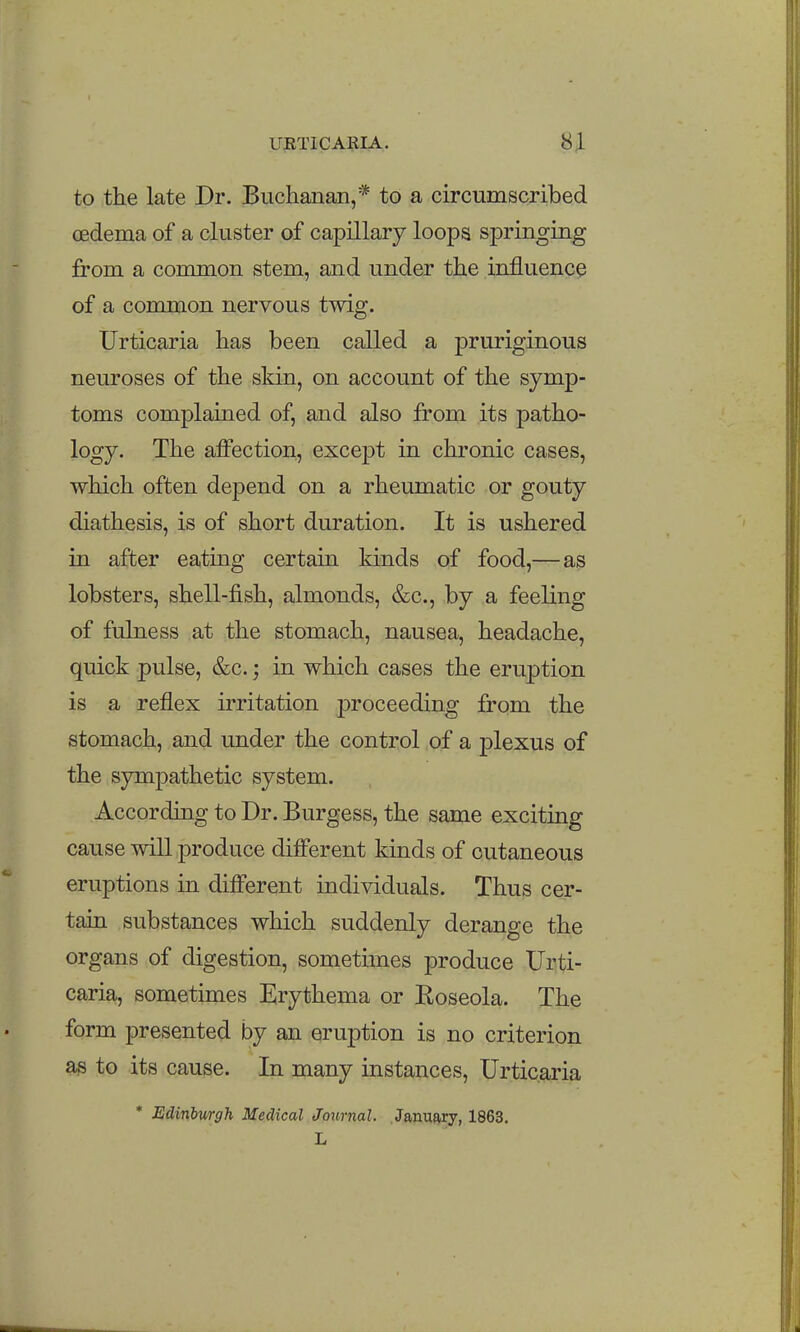 URTICAIIIA. 8^ to the late Dr. Buchanan,* to a circumscribed oedema of a cluster of capillary loops springing from a common stem, and under the influence of a common nervous twig. Urticaria has been called a pruriginous neuroses of the skin, on account of the symp- toms complained of, and also from its patho- logy. The affection, except in chronic cases, which often depend on a rheumatic or gouty diathesis, is of short duration. It is ushered in after eating certain kinds of food,—as lobsters, shell-fish, almonds, &c., by a feeling of fulness at the stomach, nausea, headache, quick pulse, &c.; in which cases the eruption is a reflex irritation proceeding from the stomach, and under the control of a plexus of the sympathetic system. According to Dr. Burgess, the same exciting cause will produce different kinds of cutaneous eruptions in different individuals. Thus cer- tain substances which suddenly derange the organs of digestion, sometimes produce Urti- caria, sometimes Erythema or Eoseola. The form presented by an eruption is no criterion as to its cause. In many instances. Urticaria * Edinburgh Medical Journal. January, 1863. L