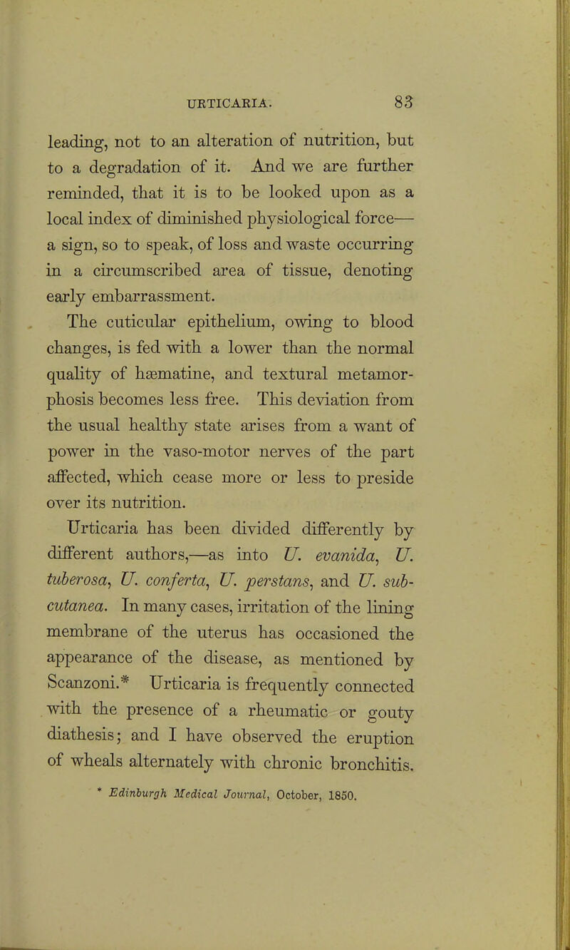 leading, not to an alteration of nutrition, but to a degradation of it. And we are further reminded, that it is to be looked upon as a local index of diminished physiological force— a sign, so to speak, of loss and waste occurring in a circumscribed area of tissue, denoting early embarrassment. The cuticular epithelium, owing to blood changes, is fed with a lower than the normal quality of hsematine, and textural metamor- phosis becomes less free. This deviation from the usual healthy state arises from a want of power in the vaso-motor nerves of the part affected, which cease more or less to preside over its nutrition. Urticaria has been divided differently by different authors,—as into U. evanida^ U. tuberosa^ U. conferta^ U. perstans^ and U. suh- Gutanea. In many cases, irritation of the lining membrane of the uterus has occasioned the appearance of the disease, as mentioned by Scanzoni.* Urticaria is frequently connected with the presence of a rheumatic or gouty diathesis; and I have observed the eruption of wheals alternately with chronic bronchitis. * Edinburgh Medical Journal, October, 1850.