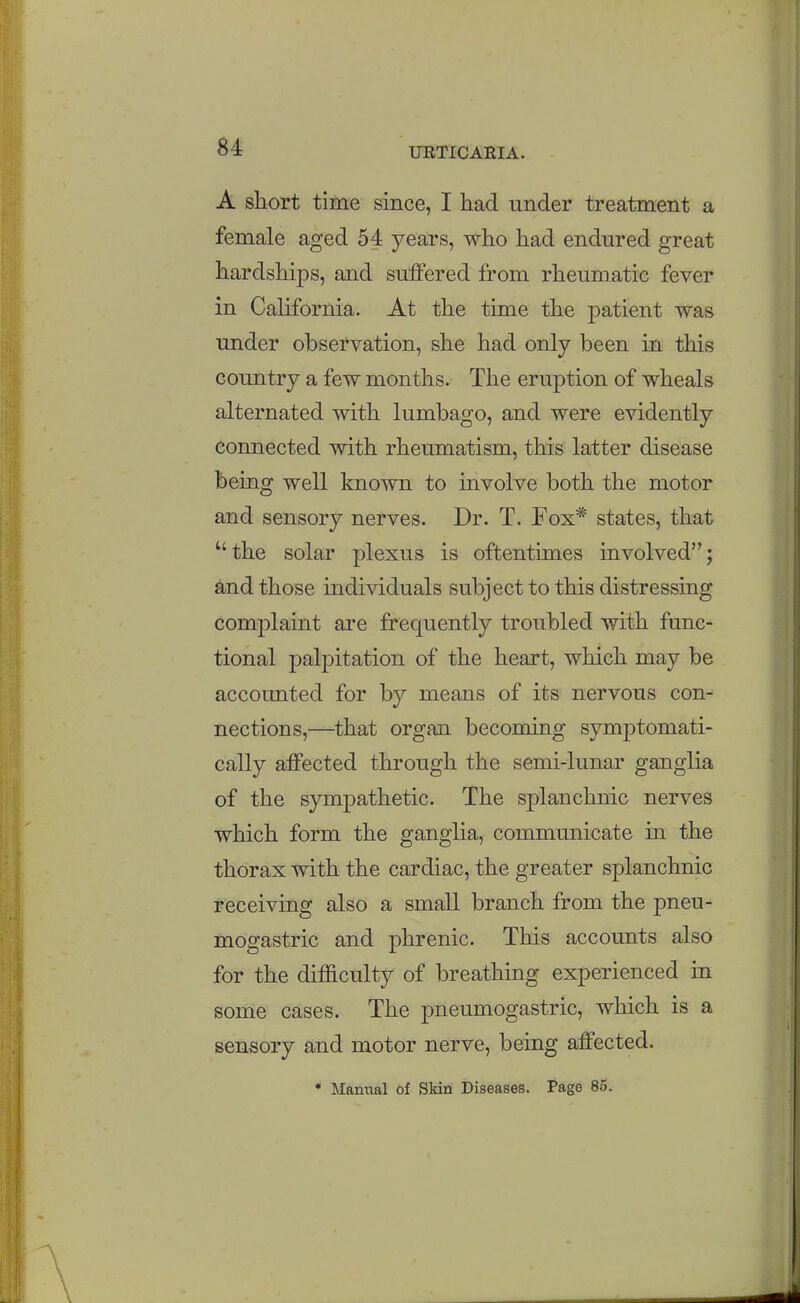 A short time since, I had under treatment a female aged 54 years, who had endured great hardships, and suffered from rheumatic fever in Cahfornia. At the time the patient was under observation, she had only been in this country a few months. The eruption of wheals alternated with lumbago, and were evidently connected with rheumatism, this latter disease being well known to involve both the motor and sensory nerves. Dr. T. Fox* states, that the solar plexus is oftentimes involved; and those individuals subject to this distressing complaint are frequently troubled with func- tional palpitation of the heart, which may be accounted for by means of its nervous con- nections,—that organ becoming symptomati- cally affected through the semi-lunar ganglia of the sympathetic. The splanchnic nerves which form the ganglia, communicate in the thorax with the cardiac, the greater splanchnic receiving also a small branch from the pneu- mogastric and phrenic. This accounts also for the difficulty of breathing experienced in some cases. The pneumogastric, which is a sensory and motor nerve, being affected. * Mamial of Skin Diseases. Page 85.