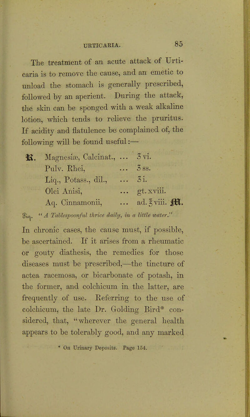 The treatment of an acute attack of Urti- caria is to remove tlie cause, and an emetic to unload the stomach is generally prescribed, followed by an aperient. During the attack, the skin can be sponged with a weak alkaline lotion, which tends to relieve the pruritus. If acidity and flatulence be complained of, the following will be found useful:— 3 vi. 3 ss. 3i. gt. xviii. ad. ?viii. J^, iS. Magnesi^e, Calcinat., Pulv. Rhei, Liq., Potass., dil., Olei Anisi, Aq. Cinnamonii, Sitcj.  A Tahlespoonful thrice daily, in a little xeater. In chronic cases, the cause must, if possible, be ascertained. If it arises from a rheumatic or gouty diathesis, the remedies for those diseases must be prescribed,—the tincture of actea racemosa, or bicarbonate of potash, in the former, and colchicum in the latter, are frequently of use. Eeferring to the use of colchicum, the late Dr. Golding Bird* con- sidered, that, wherever the general health appears to be tolerably good, and any marked * On Urinary Deposits. Page 154.