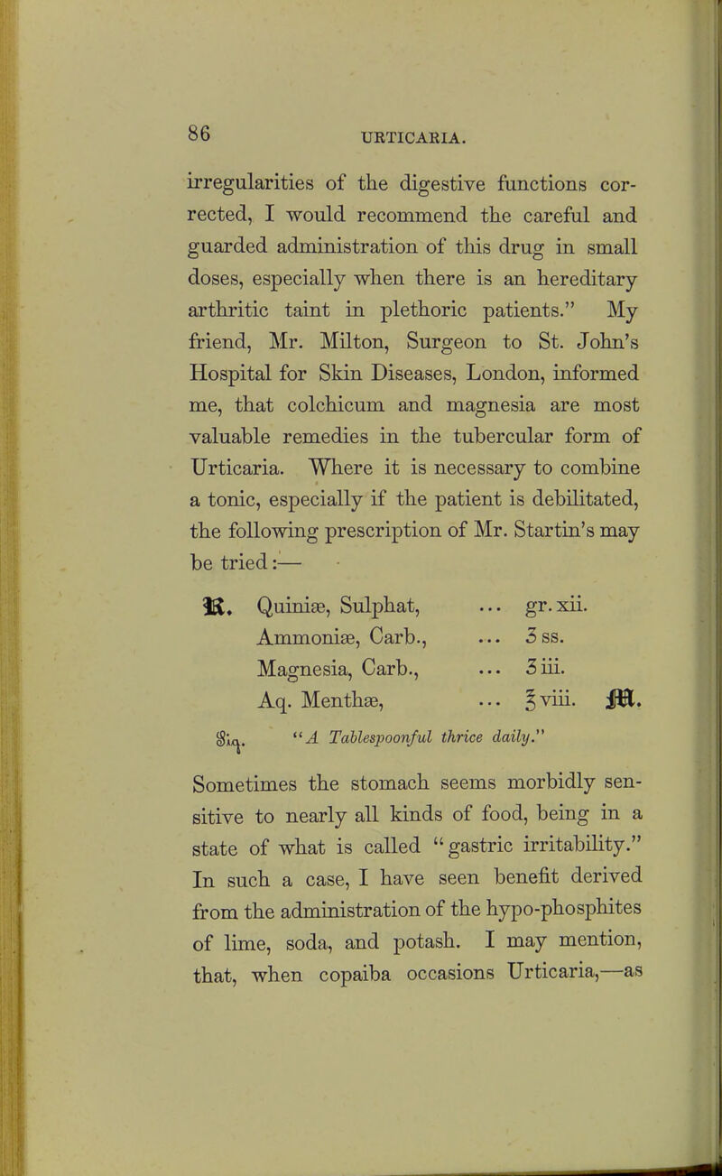 irregularities of the digestive functions cor- rected, I would recommend the careful and guarded administration of this drug in small doses, especially when there is an hereditary arthritic taint in plethoric patients. My friend, Mr. Milton, Surgeon to St. John's Hospital for Skin Diseases, London, informed me, that colchicum and magnesia are most valuable remedies in the tubercular form of Urticaria. Where it is necessary to combine a tonic, especially if the patient is debilitated, the following prescription of Mr. Startin's may be tried:— Quinise, Sulphat, ... gr.xii. Ammoniae, Carb., ... 5ss. Magnesia, Carb., ... 3iii. Aq. Menthae, ... Jviii. ilB. ^\f^, A Tablespoonful thrice daily.'' Sometimes the stomach seems morbidly sen- sitive to nearly all kinds of food, being in a state of what is called  gastric irritability. In such a case, I have seen benefit derived from the administration of the hypo-phosphites of lime, soda, and potash. I may mention, that, when copaiba occasions Urticaria,—as