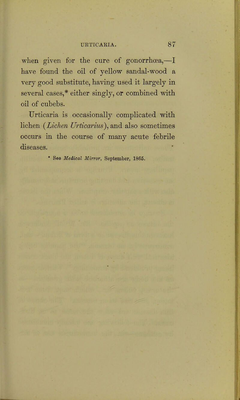 when given for the cure of gonorrhcea,—I have found the oil of yellow sandal-wood a very good substitute, having used it largely in several cases,* either singly, or combined with oil of cubebs. Urticaria is occasionally complicated with lichen {Lichen Urticarius), and also sometimes occurs in the course of many acute febrile diseases.