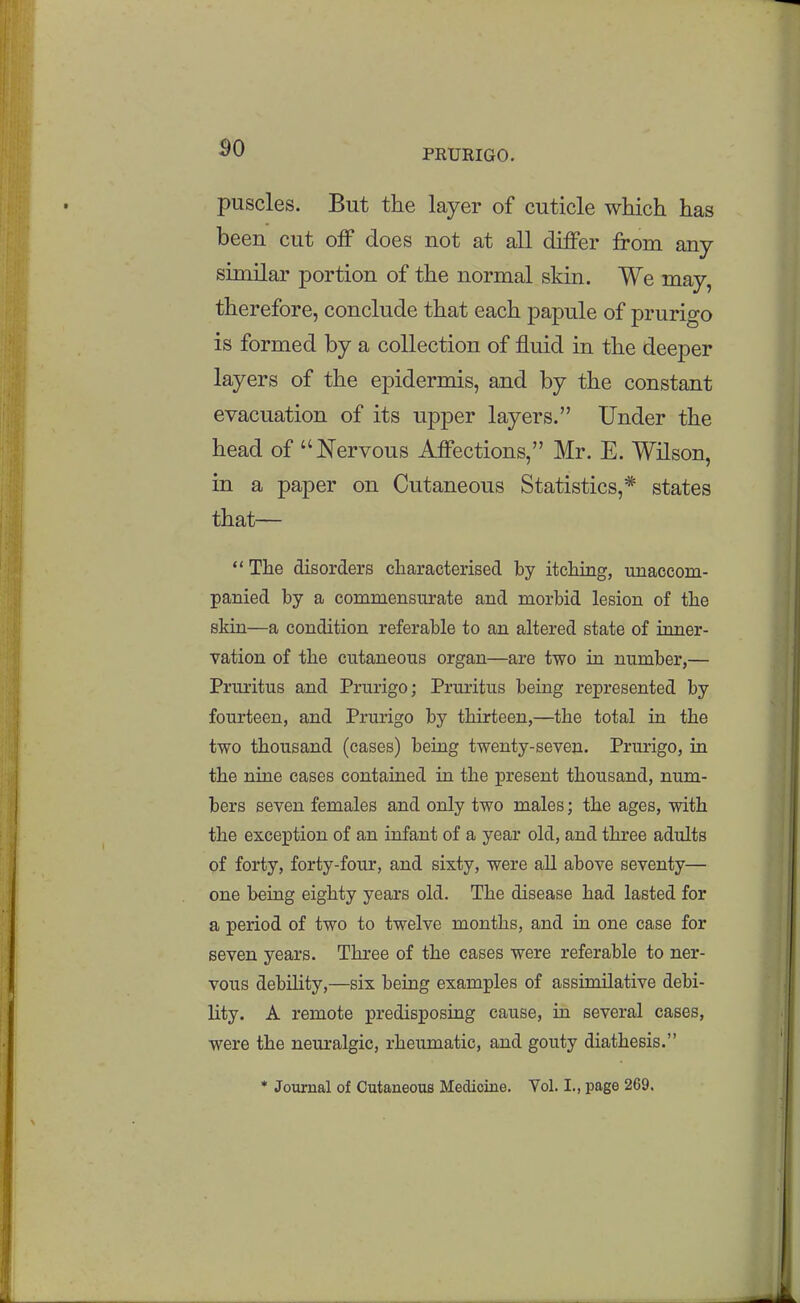 puscles. But the layer of cuticle which has been cut off does not at all differ from any similar portion of the normal skin. We may, therefore, conclude that each papule of prurigo is formed by a collection of fluid in the deeper layers of the epidermis, and by the constant evacuation of its upper layers. Under the head of Nervous Affections, Mr. E. Wilson, in a paper on Cutaneous Statistics,* states that— The disorders characterised by itching, unaccom- panied by a commensurate and morbid lesion of the skin—a condition referable to an altered state of inner- vation of the cutaneous organ—are two in. number,— Pruritus and Prurigo; Pruritus being represented by fourteen, and Prurigo by thirteen,—the total in the two thousand (cases) being twenty-seven. Prurigo, in the niae cases contained in the present thousand, num- bers seven females and only two males; the ages, with the exception of an infant of a year old, and three adults of forty, forty-four, and sixty, were aU above seventy— one being eighty years old. The disease had lasted for a period of two to twelve months, and in one case for seven years. Three of the cases were referable to ner- vous debility,—six being examples of assimilative debi- lity. A remote predisposing cause, in several cases, were the neuralgic, rheumatic, and gouty diathesis. * Journal of Cutaneous Medicine. Vol. I., page 2G9.