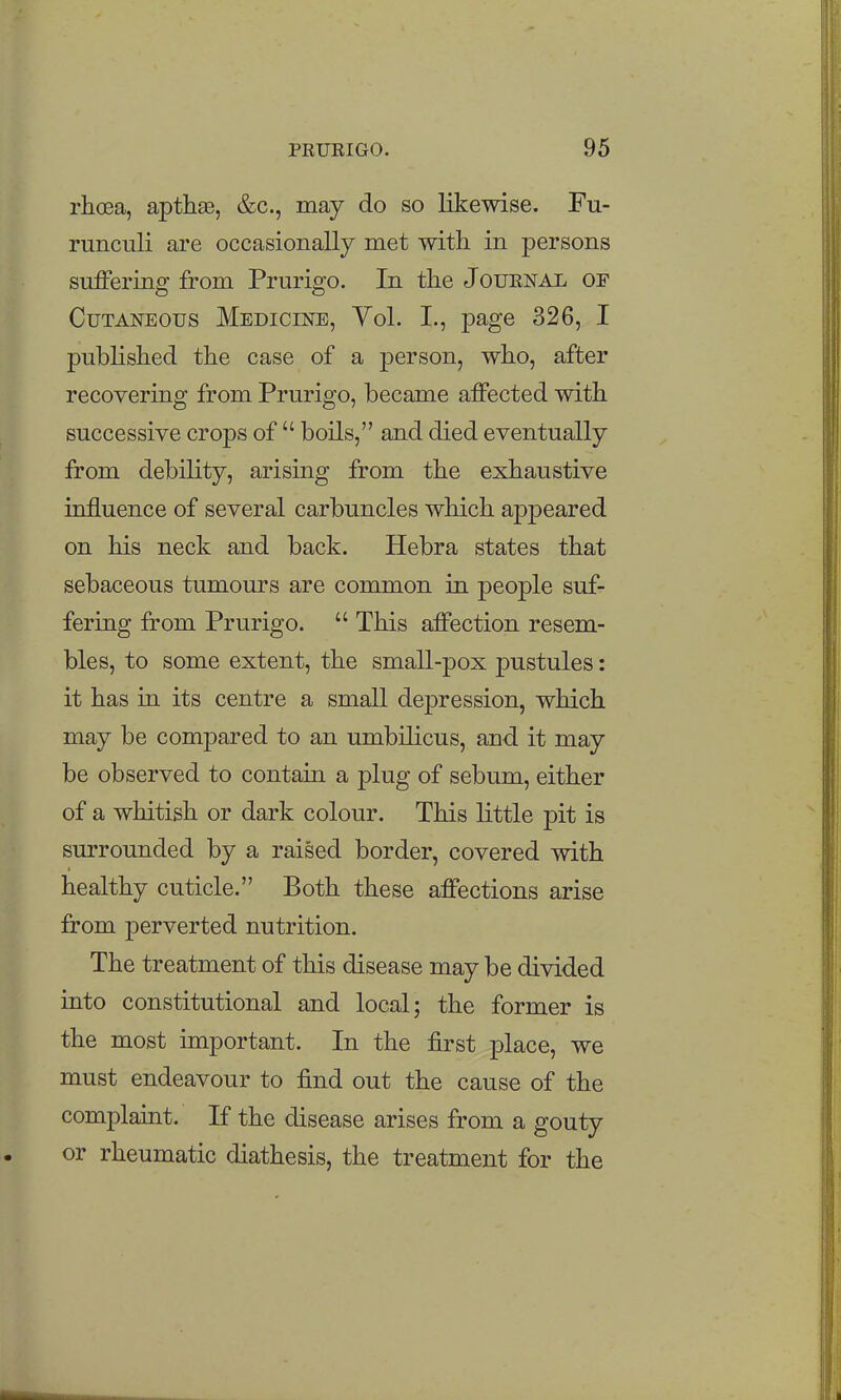 rhoea, apthse, &c., may do so likewise. Fu- runculi are occasionally met with in persons suffering from Prurigo. In the Journal of Cutaneous Medicine, Vol. I., page 326, I published the case of a person, who, after recovering from Prurigo, became affected with successive crops of  boils, and died eventually from debility, arising from the exhaustive influence of several carbuncles which appeared on his neck and back. Hebra states that sebaceous tumours are common in people suf- fering from Prurigo.  This affection resem- bles, to some extent, the small-pox pustules: it has in its centre a small depression, which may be compared to an umbilicus, and it may be observed to contain a plug of sebum, either of a whitish or dark colour. This little pit is surrounded by a raised border, covered with healthy cuticle. Both these affections arise from perverted nutrition. The treatment of this disease may be divided into constitutional and local; the former is the most important. In the first place, we must endeavour to find out the cause of the complaint. If the disease arises from a gouty or rheumatic diathesis, the treatment for the