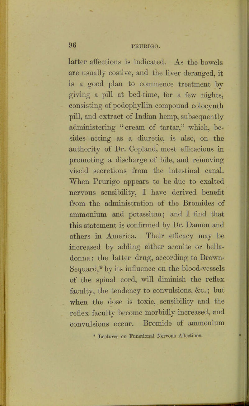 latter affections is indicated. As the bowels are usually costive, and the liver deranged, it is a good plan to commence treatment by giving a pill at bed-time, for a few nights, consisting of podophyllin compound colocynth pill, and extract of Indian hemp, subsequently administering cream of tartar, which, be- sides acting as a diuretic, is also, on the authority of Dr. Copland, most ef&cacious in promoting a discharge of bile, and removing viscid secretions from the intestinal canal. When Prurigo appears to be due to exalted nervous sensibility, I have derived benefit from the administration of the Bromides of ammonium and potassium; and I find that this statement is confirmed by Dr. Damon and others in America. Their efficacy may be increased by adding either aconite or bella- donna : the latter drug, according to Brown- Sequard,* by its influence on the blood-vessels of the spinal cord, will diminish the reflex faculty, the tendency to convulsions, &c.; but when the dose is toxic, sensibility and the reflex faculty become morbidly increased, and convulsions occur. Bromide of ammonium * Lectures on Functional Nervous Affections.