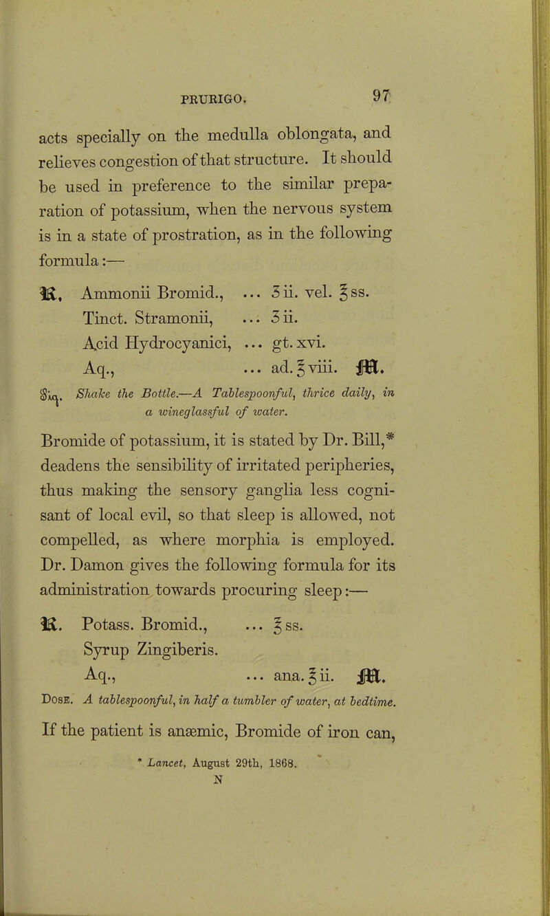 acts specially on the medulla oblongata, and relieves congestion of that structure. It should be used in preference to the similar prepa- ration of potassium, when the nervous system is in a state of prostration, as in the following formula:— 1^, Ammonii Bromid., ... 5ii. vel. §ss. Tinct. Stramonii, ... 3ii. Acid Hydrocyanici, ... gt. xvi. Aq., ... ad.Jviii. 1^. Sm^. Shake the Bottle.—A Tablesjpoonful, thrice daily, in a wineglassful of water. Bromide of potassium, it is stated by Dr. Bill,* deadens the sensibihty of irritated peripheries, thus making the sensory ganglia less cogni- sant of local evil, so that sleep is allowed, not compelled, as where morphia is employed. Dr. Damon gives the following formula for its administration towards procuring sleep:— i^. Potass. Bromid., ... ^ss. Syrup Zingiber is. Aq., ... ana.^ii. jl^. Dose. A tallespoonful, in half a tumbler of water, at bedtime. If the patient is ansemic. Bromide of iron can, * Lancet, August 29tli, 1868. N