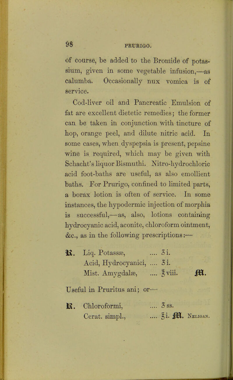 of Course, be added to the Bromide of potas- sium, given in some vegetable infusion,—as calumba. Occasionally nux vomica is of sendee. Cod-liver oil and Pancreatic Emulsion of fat are excellent dietetic remedies; the former can be taken in conjunction with tincture of hop, orange peel, and dilute nitric acid. In some cases, when dyspepsia is present, pepsine wine is required, which may be given with Schacht's liquor Bismuthi. Nitro-hydrochloric acid foot-baths are useful, as also emollient baths. For Prurigo, confined to limited parts, a borax lotion is often of service. In some instances, the hypodermic injection of morphia is successful,—as, also, lotions containing hydrocyanic acid, aconite, chloroform ointment, &c., as in the following prescriptions Liq. Potassae, .... 3i. Acid, Hydrocyanici, .... 3i. Mist. Amygdalae, .... §viii. 151, Useful in Pruritus ani; or— IS. Chloroformi, .... 3ss. Cerat. simpL, .... Ji. ilH. Neligan.