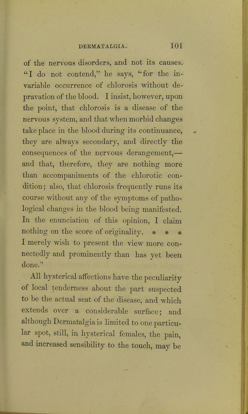 of the nervous disorders, and not its causes. I do not contend, he says, for the in- variable occurrence of chlorosis without de- pravation of the blood. I insist, however, upon the point, that chlorosis is a disease of the nervous system, and that when morbid changes take place in the blood during its continuance, they are always secondary, and directly the consequences of the nervous derangement,— and that, therefore, they are nothing more than accompaniments of the chlorotic con- dition; also, that chlorosis frequently runs its course without any of the symptoms of ]3atho- logical changes in the blood being manifested. In the enunciation of this opinion, I claim nothing on the score of originality. * * * I merely wish to present the view more con- nectedly and prominently than has yet been done.'' All hysterical affections have the peculiarity of local tenderness about the part suspected to be the actual seat of the disease, and which extends over a considerable surface; and although Dermatalgia is limited to one particu- lar spot, still, in hysterical females, the pain, and increased sensibility to the touch, may be