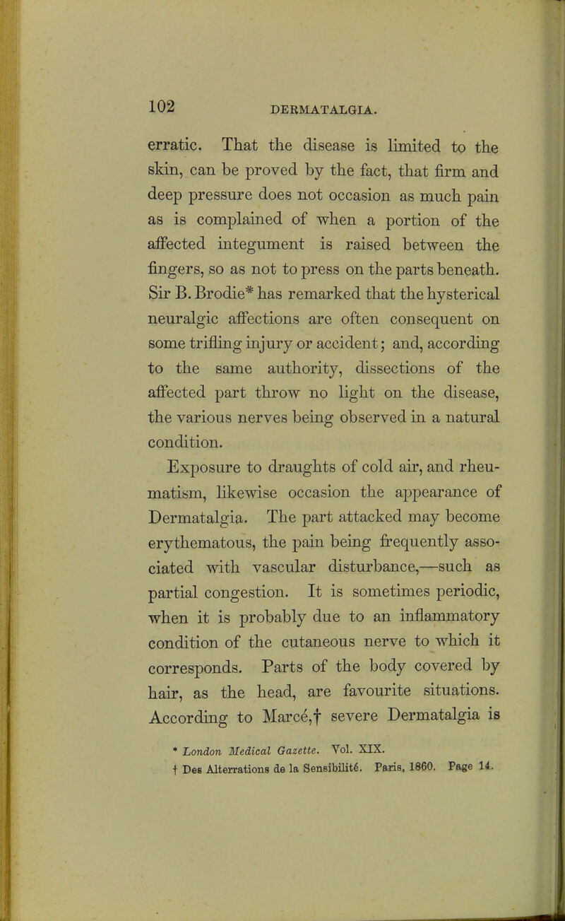 erratic. That the disease is limited to the skin, can be proved by the fact, that firm and deep pressure does not occasion as much pain as is complained of when a portion of the affected integument is raised between the fingers, so as not to press on the parts beneath. Sir B. Brodie* has remarked that the hysterical neuralgic affections are often consequent on some trifling injury or accident; and, according to the same authority, dissections of the affected part throw no light on the disease, the various nerves being observed in a natural condition. Exposure to draughts of cold air, and rheu- matism, likewise occasion the apjDcarance of Dermatalgia. The part attacked may become erythematous, the pain being frequently asso- ciated with vascular disturbance,—such as partial congestion. It is sometimes periodic, when it is probably due to an inflammatory condition of the cutaneous nerve to which it corresponds. Parts of the body covered by hair, as the head, are favourite situations. According to Marce,t severe Dermatalgia is * London Medical Gazette. Vol. XIX. t Des Alterrations de la Sensibility. Paris, 1860. Page U.