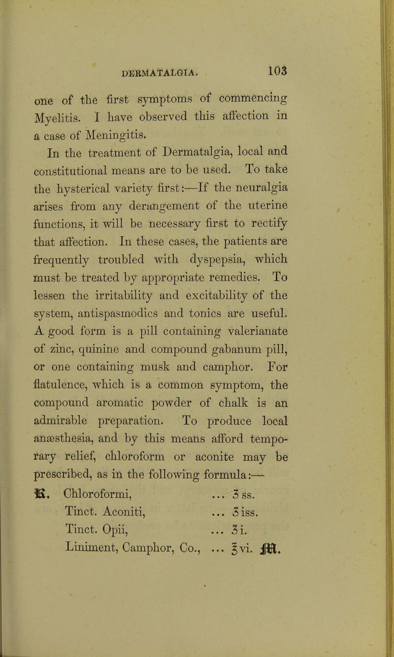 one of tlie first symptoms of commencing Myelitis. I have observed this aifection in a case of Meningitis. In the treatment of Dermatalgia, local and constitutional means are to be used. To take the hysterical variety first:—If the neuralgia arises from any derangement of the uterine functions, it will be necessary first to rectify that afi'ection. In these cases, the patients are frequently troubled with dyspepsia, which must be treated by appropriate remedies. To lessen the irritability and excitability of the system, antispasmodics and tonics are useful. A good form is a pill containing valerianate of zinc, quinine and compound gabanum pill, or one containing musk and camphor. For flatulence, which is a common symptom, the compound aromatic powder of chalk is an admirable preparation. To produce local anassthesia, and by this means afford tempo- rary relief, chloroform or aconite may be prescribed, as in the following formula:— !S. Chloroformi, ... 3 ss. Tinct. Aconiti, ... 3iss. Tinct. Opii, ... 3i. Liniment, Camphor, Co., ... Jvi. i^Hl.