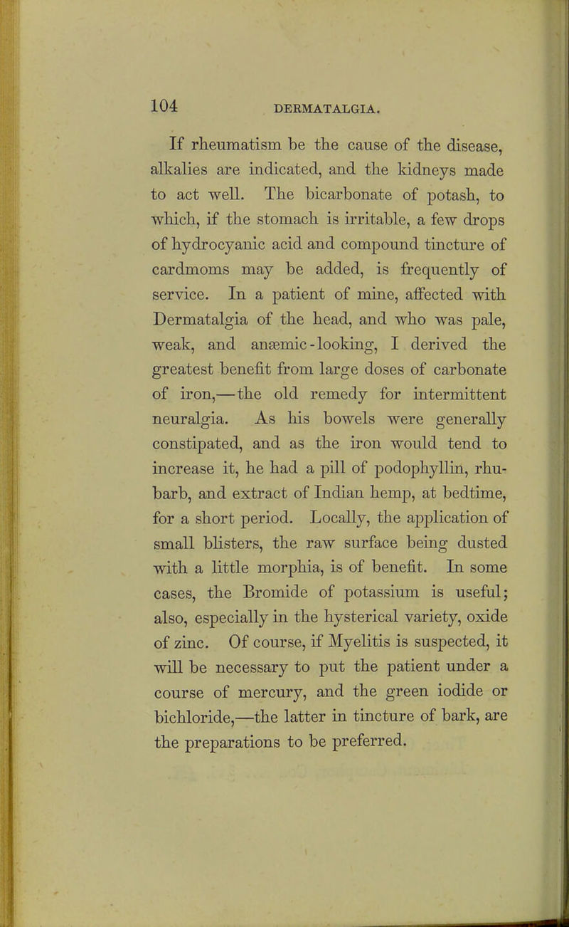 If rheumatism be the cause of the disease, alkalies are indicated, and the kidneys made to act well. The bicarbonate of potash, to which, if the stomach is irritable, a few drops of hydrocyanic acid and compound tincture of cardmoms may be added, is frequently of service. In a patient of mine, affected with Dermatalgia of the head, and who was pale, weak, and ansemic-looking, I derived the greatest benefit from large doses of carbonate of iron,—the old remedy for intermittent neuralgia. As his bowels were generally constipated, and as the iron would tend to increase it, he had a pill of podophyllin, rhu- barb, and extract of Indian hemp, at bedtime, for a short period. Locally, the application of small blisters, the raw surface being dusted with a little morphia, is of benefit. In some cases, the Bromide of potassium is useful; also, especially in the hysterical variety, oxide of zinc. Of course, if Myelitis is suspected, it will be necessary to put the patient under a course of mercury, and the green iodide or bichloride,—the latter in tincture of bark, are the preparations to be preferred.