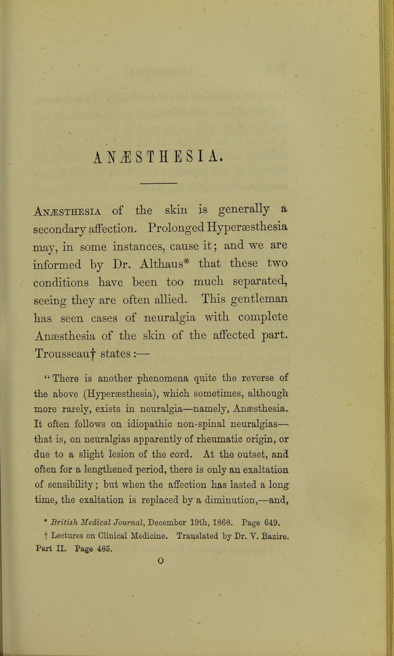 ANJISTHESI A. Anesthesia of the skin is generally a secondary affection. Prolonged Hyperaesthesia may, in some instances, cause it; and we are informed by Dr. Althaus* that these two conditions have been too much separated, seeing they are often allied. This gentleman has seen cases of neuralgia with complete AncBsthesia of the skin of the affected part. Trousseauf states:— There is another phenomena quite the reverse of the above (Hypersesthesia), which sometimes, although more rarely, exists in neuralgia—namely, Anassthesia. It often follows on idiopathic non-spinal neuralgias— that is, on neuralgias apparently of rheumatic origin, or due to a slight lesion of the cord. At the outset, and often for a lengthened period, there is only an exaltation of sensibihty; but when the affection has lasted a long time, the exaltation is replaced by a diminution,—and, * British Medical Journal, December 19th, 1868. Page 649. t Lectures on Clinical Medicine. Tra4slated by Dr. V. Bazire. Part II. Page 485. O