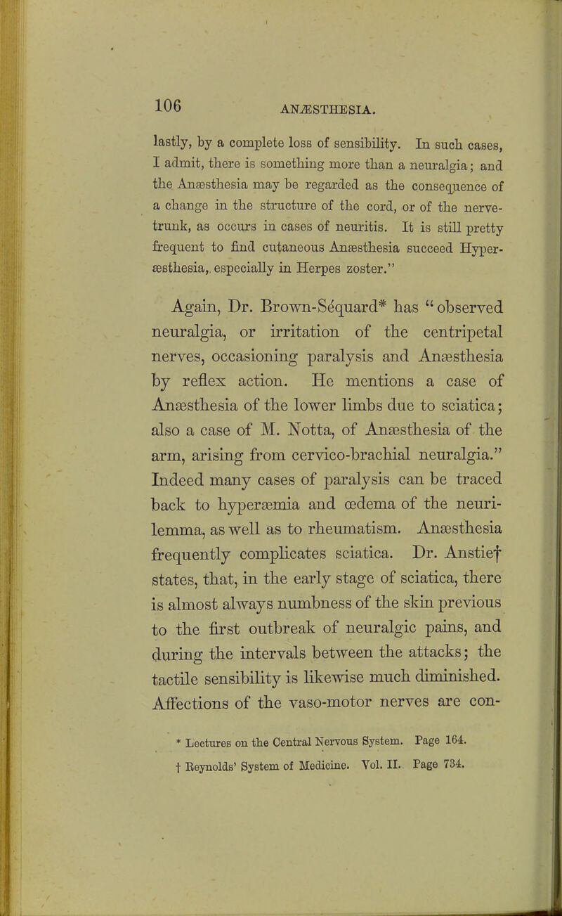 lastly, by a complete loss of sensibility. In such cases, I admit, there is something more than a neuralgia; and the Anaesthesia may be regarded as the consequence of a change in the structure of the cord, or of the nerve- trunk, as occurs in cases of neuritis. It is still pretty frequent to find cutaneous Anassthesia succeed Hyper- sesthesia,, especially in Herpes zoster. Again, Dr. Brown-S^quard* has observed neuralgia, or irritation of the centripetal nerves, occasioning paralysis and Anaesthesia by reflex action. He mentions a case of Ana3sthesia of the lower limbs due to sciatica; also a case of M. Notta, of Antesthesia of the arm, arising from cervico-brachial neuralgia. Indeed many cases of paralysis can be traced back to hyperagmia and oedema of the neuri- lemma, as well as to rheumatism. AnaBsthesia frequently complicates sciatica. Dr. Anstief states, that, in the early stage of sciatica, there is almost always numbness of the skia previous to the first outbreak of neuralgic pains, and during the intervals between the attacks; the tactile sensibility is likewise much diminished. Affections of the vaso-motor nerves are con- * Lectures on the Central Nervous System. Page 164. t Eeynolds' System of Medicine. Vol. II. Page 734.